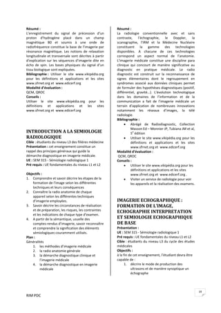 RIM PDC 
19
Résumé : 
L’enregistrement  du  signal  de  précession  d’un 
proton  d’hydrogène  placé  dans  un  champ 
magnétique  B0  et  soumis  à  une  onde  de 
radiofréquence constitue la base de l’imagerie par 
résonance  magnétique.  Les  notions  de  relaxation 
longitudinale et transversale sont décrites à partir 
d’explication sur les séquences d’imagerie dite en 
écho  de  spin.  Les  bases  physiques  du  signal  d’un 
tissu biologique sont expliquées. 
Bibliographie :  Utiliser  le  site  www.vikipédia.org 
pour  les  définitions  et  applications  et  les  sites 
www.sfrnet.org et  www.edicerf.org 
Modalité d’évaluation : 
QCM, QROC 
Conseils :  
Utiliser  le  site  www.vikipédia.org  pour  les 
définitions  et  applications  et  les  sites 
www.sfrnet.org et  www.edicerf.org   
 
 
INTRODUCTION A LA SEMIOLOGIE 
RADIOLOGIQUE 
Cible : étudiants du niveau L3 des filières médecine  
Présentation : cet enseignement constitue un 
rappel des principes généraux qui guide la 
démarche diagnostique en imagerie médicale. 
UE : SEM 315 ‐ Sémiologie radiologique 1 
Pré requis : UE fondamentales du niveau L1 et L2 
 
Objectifs :  
1. Comprendre et savoir décrire les étapes de la 
formation de l’image selon les différentes 
techniques et leurs conséquences  
2. Connaître la radio anatomie de chaque 
appareil selon les différentes techniques 
d’imagerie employées. 
3. Savoir décrire les circonstances de réalisation 
et de préparation, les risques, les contraintes 
et les indications de chaque type d’examen.  
4. A partir de la sémantique, usuelle des 
comptes‐rendus d’imagerie, savoir reconnaître 
et comprendre la signification des éléments 
sémiologiques couramment utilisés. 
Plan : 
Généralités  
1. les méthodes d’imagerie médicale 
2. la radio anatomie générale 
3. la démarche diagnostique clinique et 
l’imagerie médicale 
4. la démarche diagnostique en imagerie 
médicale 
 
Résumé : 
La  radiologie  conventionnelle  avec  et  sans 
contraste,  l’échographie,  le  Doppler,  la 
scanographie,  l’IRM  et  la  Médecine  Nucléaire 
constituent  la  gamme  des  technologies 
disponibles.  A  chacune  de  ces  technologies 
correspond  un  aspect  normal  de  l’anatomie. 
L’imagerie  médicale  constitue  une  discipline  para 
clinique  qui  concourt  de  manière  significative  au 
diagnostic  en  pratique  médicale.  Le  radio 
diagnostic  est  construit  sur  la  reconnaissance  de 
signes  élémentaires  dont  le  regroupement  en 
syndromes  associé  aux  données  cliniques  permet 
de formuler des hypothèses diagnostiques (positif, 
différentiel,  gravité…).  L’évolution  technologique 
dans  les  domaines  de  l’information  et  de  la 
communication  a  fait  de  l’imagerie  médicale  un 
terrain  d’application  de  nombreuses  innovations 
notamment  les  réseaux  d’images,  la  télé 
radiologie. 
Bibliographie : 
• Abrégé  de  Radiodiagnostic,  Collection 
Masson Ed – Monnier JP, Tubiana JM et al, 
5e
 édition 
• Utiliser le site www.vikipédia.org pour les 
définitions  et  applications  et  les  sites 
www.sfrnet.org et  www.edicerf.org 
Modalité d’évaluation : 
 QCM, QROC 
Conseils :  
• Utiliser le site www.vikipédia.org pour les 
définitions et applications et les sites 
www.sfrnet.org et  www.edicerf.org .  
• Visiter un service de radiologie pour voir 
les appareils et la réalisation des examens. 
 
IMAGERIE ECHOGRAPHIQUE : 
FORMATION DE L’IMAGE, 
ECHOGRAPHIE INTERPRETATION 
ET SEMIOLOGIE ECHOGRAPHIQUE 
DE BASE 
Présentation :  
UE : SEM 315 ‐ Sémiologie radiologique 1 
Pré requis : UE fondamentales du niveau L1 et L2 
Cible : étudiants du niveau L3 du cycle des études 
médicales   
Objectifs :  
à la fin de cet enseignement, l’étudiant devra être 
capable de : 
1. décrire le mode de production des 
ultrasons et de manière synoptique un 
échographe 
 