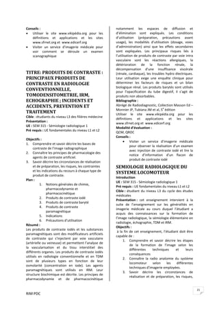 RIM PDC 
21
Conseils :  
• Utiliser  le  site  www.vikipédia.org  pour  les 
définitions  et  applications  et  les  sites 
www.sfrnet.org et  www.edicerf.org  
• Visiter  un  service  d’imagerie  médicale  pour 
voir  comment  se  déroule  un  examen 
scanographique  
 
 
TITRE: PRODUITS DE CONTRASTE : 
PRINCIPAUX PRODUITS DE 
CONTRASTE EN RADIOLOGIE 
CONVENTIONNELLE, 
TOMODENSITOMETRIE, IRM, 
ECHOGRAPHIE ; INCIDENTS ET 
ACCIDENTS, PREVENTION ET 
TRAITEMENT 
Cible : étudiants du niveau L3 des filières médecine  
Présentation :  
UE : SEM 315 ‐ Sémiologie radiologique 1 
Pré requis : UE fondamentales du niveau L1 et L2 
 
Objectifs :  
1. Comprendre et savoir décrire les bases de 
contraste de l’image radiographique 
2. Connaître les principes de pharmacologie des 
agents de contraste artificiel. 
3. Savoir décrire les circonstances de réalisation 
et de préparation, les risques, les contraintes 
et les indications du recours à chaque type de 
produit de contraste. 
Plan : 
1. Notions générales de chimie, 
pharmacodynamie et 
pharmacocinétique 
2. Produits de contraste iodé 
3. Produits de contraste baryté 
4. Produits de contraste 
paramagnétique 
5. Indications 
6. Précautions d’utilisation 
Résumé :  
Les  produits  de  contraste  iodés  et  les  substances 
paramagnétiques sont des modificateurs artificiels 
de  contraste  qui  s’injectent  par  voie  vasculaire 
(artérielle ou veineuse) et permettent l’analyse de 
la  vascularisation  et  du  tissu  interstitiel  des 
différents organes. Les produits de contraste iodés 
utilisés  en  radiologie  conventionnelle  et  en  TDM 
sont  de  plusieurs  types  en  fonction  de  leur 
osmolarité  (concentration  en  iode).  Les  agents 
paramagnétiques  sont  utilisés  en  IRM.  Leur 
structure biochimique est décrite. Les principes de 
pharmacodynamie  et  de  pharmacocinétique 
notamment  les  espaces  de  diffusion  et 
d’élimination  sont  expliqués.  Les  conditions 
d’utilisation  (préparation,  précautions  avant 
usage),  les  modalités  d’utilisation  (dosage,  voies 
d’administration)  ainsi  que  les  effets  secondaires 
sont  expliquées.  Les  principaux  risques  liés  à 
l’utilisation de produits de contraste par voie intra 
vasculaire  sont  les  réactions  allergiques,  la 
détérioration  de  la  fonction  rénale,  la 
décompensation  d’une  insuffisance  viscérale 
(rénale, cardiaque), les troubles hydro électriques. 
Leur  utilisation  exige  une  enquête  clinique  pour 
déterminer  les  facteurs  de  risques  et  un  bilan 
biologique rénal. Les produits barytés sont utilisés 
pour  l’opacification  du  tube  digestif,  il  s’agit  de 
produits non absorbables.   
Bibliographie :  
Abrégé de Radiodiagnostic, Collection Masson Ed – 
Monnier JP, Tubiana JM et al, 5e
 édition 
Utiliser  le  site  www.vikipédia.org  pour  les 
définitions  et  applications  et  les  sites 
www.sfrnet.org et  www.edicerf.org 
Modalité d’évaluation :  
QCM, QROC 
Conseils :  
• Visiter  un  service  d’imagerie  médicale 
pour observer la réalisation d’un examen 
avec injection de contraste iodé et lire la 
notice  d’information  d’un  flacon  de 
produit de contraste iodé 
SEMIOLOGIE RADIOLOGIQUE DU 
SYSTEME LOCOMOTEUR 
Introduction 
UE : SEM 315 ‐ Sémiologie radiologique 1 
Pré requis : UE fondamentales du niveau L1 et L2 
Cible : étudiant du niveau L3 du cycle des études 
médicales 
Présentation :  cet  enseignement  intervient  à  la 
suite  de  l’enseignement  sur  les  généralités  en 
imagerie  médicale  au  cours  duquel  l’étudiant  a 
acquis  des  connaissances  sur  la  formation  de 
l’image radiologique, la sémiologie élémentaire en 
radiologie, échographie, TDM et IRM. 
Objectifs : 
 à la fin de cet enseignement, l’étudiant doit être 
capable de :   
1. Comprendre  et  savoir  décrire  les  étapes 
de  la  formation  de  l’image  selon  les 
différentes  techniques  et  leurs 
conséquences  
2. Connaître  la  radio  anatomie  du  système 
locomoteur  selon  les  différentes 
techniques d’imagerie employées. 
3. Savoir  décrire  les  circonstances  de 
réalisation et de préparation, les risques, 
 