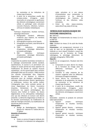 RIM PDC 
22
les  contraintes  et  les  indications  de 
chaque type d’examen.  
4. A  partir  de  la  sémantique  usuelle  des 
comptes‐rendus  d’imagerie,  savoir 
reconnaître et comprendre la signification 
des éléments sémiologiques couramment 
utilisés  en  pathologie  ostéo  articulaire 
courante  (fractures,  infections,  tumeurs, 
arthrose et maladies métaboliques) 
Plan : 
Technique  d’exploration,  résultats  normaux, 
sémiologie élémentaire 
1. Radiographie  standard :  différentes 
incidences  pour  explorer,  les  membres 
supérieurs, inférieurs   
2. Arthrographie du genou et de l’épaule. 
3. Echographie musculaire, coxo‐fémorale et 
scapulo humérale. 
4. TDM :  indications,  techniques 
d’exploration,  sémiologie  élémentaire, 
principales pathologies. 
5. IRM :  indications,  techniques 
d’exploration,  sémiologie  élémentaire,  
principales pathologies. 
Résumé : 
L’exploration du système locomoteur est basée sur 
la  radiologie  conventionnelle  (clichés  standard, 
opacifications) ;  le  scanner  X,  en  permettant  une 
analyse en coupes permet de mieux apprécier les 
modifications  de  densité  du  système  musculo 
squelettique,  est d’un grand apport dans certaines 
pathologies telles que les tumeurs ; l’IRM constitue 
une  avancée  incontestable  dans  l’approche 
diagnostique  et  est  devenue  la  meilleure 
alternative  pour  de  multiples  pathologies  en 
radiologie  ostéo‐articulaire  (lésions  ligamentaires 
et  tendineuses,  tumeurs  des  parties  molles). 
L’échographie  dans  notre  contexte  permet  de 
mieux  diagnostiquer  les  lésions  musculaires 
(myosites,  hématomes)  et  les  ruptures 
tendineuses.  Les  aspects  séméiologiques  des 
fractures  chez  l’enfant  et  l’adulte ;  les  lésions 
dégénératives  et  les  arthropathies  métaboliques 
ainsi  que  des  infections  et  tumeurs  sont  décrits 
présentés. La démarche diagnostique se fonde sur 
les  données  anamnestiques,  les  modifications  de 
taille de l’interligne articulaire, les modifications de 
densité des pièces osseuses.  
Bibliographie :  
• Abrégé  de  Radiodiagnostic,  Collection 
Masson Ed – Monnier JP, Tubiana JM et al, 
5e
 édition 
Modalités d’évaluation :  
QCM, QROC 
Conseils :  
• Visiter un service d’imagerie médicale afin 
d’assister à la réalisation de radiographies 
ostéo  articulaire  et  à  une  séance 
d’interprétation  pour  comprendre  la 
radio‐anatomie  et  les  éléments 
séméiologiques  des  fractures,  de 
l’arthrose  et  des  infections  ostéo 
articulaires.  
• Visiter  les  sites  www.e‐anatomy,  
www.edicerf.org, www.sfrnet.org 
 
 SEMIOLOGIE RADIOLOGIQUE DU 
SYSTEME UROGENITAL 
UE : SEM 314 
Pré requis : UE fondamentales du niveau L1 et L2 
et SEM 315 
Introduction : 
Cible : étudiant du niveau L3 du cycle des études 
médicales 
Présentation :  cet  enseignement  intervient  à  la 
suite  de  celui  sur  les  généralités  en  imagerie 
médicale  au  cours  duquel  l’étudiant  a  acquis  des 
connaissances  sur  la  formation  de  l’image 
radiologique,  la  sémiologie  élémentaire  en 
radiologie, échographie, TDM et IRM. 
Objectifs :  
à  la  fin  de  cet  enseignement,  l’étudiant  doit  être 
capable de : 
1. Comprendre  et  savoir  décrire  les  étapes 
de  la  formation  de  l’image  selon  les 
différentes  techniques  et  leurs 
conséquences  
2. Connaître  la  radio  anatomie  de  du 
système  urogénital  selon  les  différentes 
techniques d’imagerie employées. 
3. Savoir  décrire  les  circonstances  de 
réalisation et de préparation, les risques, 
les  contraintes  et  les  indications  de 
chaque type d’examen.  
4. A  partir  de  la  sémantique,  usuelle  des 
comptes‐rendus  d’imagerie,  savoir 
reconnaître et comprendre la signification 
des éléments sémiologiques couramment 
utilisés 
Plan : 
Généralités :  anatomie  et  produits  de  contraste 
iodés hydrosolubles 
1. Appareil  urinaire :  techniques 
d’exploration  et  résultats  normaux, 
sémiologie 
2. Appareil  génital  féminin  :  techniques 
d’exploration  et  résultats  normaux, 
sémiologie 
3. Appareil  génital  masculin :  techniques 
d’exploration  et  résultats  normaux, 
sémiologie 
 