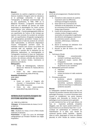 RIM PDC 
23
Résumé : 
L’exploration  du  système  urogénital  se  fonde  sur 
diverses modalités d’imagerie selon les indications 
et  la  pathologie  recherchée.  Il  s’agit  de 
l’échographie,  la  radiologie  conventionnelle  avec 
ou  sans  opacification,  la  TDM,  l’IRM  ou  la 
Médecine  Nucléaire.  L’urographie  intraveineuse 
(UIV)  est  une  méthode  qui  permet  une  étude 
anatomique  et  physiologique  de  l’arbre  urinaire 
après  injection  intra  veineuse  d’un  produit  de 
contraste iodé.  L’hystérosalpingographie (HSG) est 
une  opacification  de  l’utérus  et  des  trompes  par 
injection intra cervicale d’un produit de contraste 
iodé. Les opacifications rétrogrades (cystographies 
et  uréthrographies)  permettent  l’analyse  du  bas 
appareil urinaire à l’aide des produits de contraste 
iodés  hydrosolubles.  La  démarche  diagnostique 
incluant  l’échographie  première  avant  les 
méthodes  invasives  avec  recours  aux  produits  de 
contraste  iodé  est  expliquée  ainsi  que  les 
précautions  à  prendre  afin  la  réalisation  de  ces 
différentes  explorations.  La  mammographie  et 
l’échographie  constituent  la  base  de  l’exploration 
des seins. Les aspects séméiologiques des lithiases 
urinaires, des sténoses urétrales, des obstructions 
tubaires,  des  tumeurs  rénales,  mammaires  et 
pelviennes sont décrits. 
Bibliographie :  
• Abrégé  de  Radiodiagnostic,  Collection 
Masson Ed – Monnier JP, Tubiana JM et al, 
5e
 édition 
• Visiter  les  sites  www.e‐anatomy,  
www.edicerf.org, www.sfrnet.org 
Modalités d’évaluation :  
QCM, QROC 
Conseils :  
• Visiter  un  service  d  ‘imagerie  afin 
d’assister  à  l’interprétation  d’une  UIV, 
HSG, UCRM, Uroscanner 
• Visiter  les  sites  www.e‐anatomy,  
www.edicerf.org, www.sfrnet.org 
 
 
SEMIOLOGIE RADIOLOGIQUE DU 
SYSTEME RESPIRATOIRE 
 
 UE : SEM 315 et SEM 316 
 Prérequis:  UE fondamentales du niveau L1 et L2 
et SEM 315 
Introduction 
Cible : étudiants du niveau L3 de la filière études 
médicales et dentaires 
Présentation :  il  s’agit  d’un  cours  de  sémiologie 
radiographique qui introduit l’étudiant aux stages 
hospitaliers. 
Objectifs :  
à la fin de cet enseignement, l’étudiant doit être 
capable de : 
1. Connaître la radio anatomie du système 
respiratoire selon les différentes 
techniques d’imagerie employées. 
2. Savoir décrire les circonstances de 
réalisation et de préparation, les risques, 
les contraintes et les indications de 
chaque type d’examen.  
3. A partir de la sémantique usuelle des 
comptes‐rendus d’imagerie, savoir 
reconnaître et comprendre la signification 
des éléments sémiologiques notamment 
les syndromes suivants : pleural, 
alvéolaire, atélectasique, médiastinal, 
vasculaire 
4. décrire  la  technique  de  réalisation  d’un 
cliché pulmonaire standard 
5. discuter  le  plan  de  lecture  d’un  cliché 
pulmonaire 
Plan 
1. Techniques d’étude 
a. Radiologie  conventionnelle : 
standard, numérique, opacifications 
b. Imagerie  en  coupes :  scanner,  IRM, 
Échographie 
c. Imagerie  fonctionnelle :  Scintigraphie 
de perfusion ou de  ventilation 
2. Radiographie pulmonaire standard 
a. Indications 
b. technique 
c. schéma de lecture et radio anatomie 
normale 
3. Principaux syndromes 
a. Syndrome  pleural,  syndromes 
parenchymateux  (alvéolaire, 
interstitiel),  syndrome  médiastinal, 
syndrome bronchique et atélectasies, 
syndrome vasculaire 
Résumé  
La  radiographie  standard  thoracique  de  face  est 
l’examen de première intention dans le bilan d’une 
pathologie thoracique. Le scanner thoracique vient 
souvent  en  complément.  Les  autres  examens 
d’imagerie  sont  demandés  en  fonction  de  la 
pathologie et sont du domaine de la spécialité :  
La radio standard de face se fait sujet debout, de 
face,  en    inspiration  profonde,  omoplates 
dégagées,  avec  des  rayons  postéro‐antérieurs  en 
haute tension et à une distance foyer‐film > 1.5 m 
L’analyse  est  systématique  et  commence  par 
l’identification  et  la  date ;  puis  l’étude  du 
contenant  (parties  molles,  squelette  :  épaules, 
côtes et rachis, diaphragme et zones de réflexion 
pleurale)  et  enfin  l’étude  du  contenu  (champs 
 