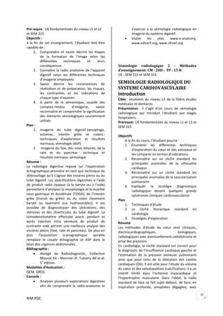 RIM PDC 
25
Pré requis : UE fondamentales du niveau L1 et L2 
et SEM 315 
Objectifs :  
à  la  fin  de  cet  enseignement,  l’étudiant  doit  être 
capable de : 
1. Comprendre  et  savoir  décrire  les  étapes 
de  la  formation  de  l’image  selon  les 
différentes  techniques  et  leurs 
conséquences  
2. Connaître la radio anatomie de l’appareil 
digestif  selon  les  différentes  techniques 
d’imagerie employées. 
3. Savoir  décrire  les  circonstances  de 
réalisation et de préparation, les risques, 
les  contraintes  et  les  indications  de 
chaque type d’examen.  
4. A  partir  de  la  sémantique,  usuelle  des 
comptes‐rendus  d’imagerie,  savoir 
reconnaître et comprendre la signification 
des éléments sémiologiques couramment 
utilisés 
Plan : 
1. Imagerie  du  tube  digestif (œsophage, 
estomac,  intestin  grêle  et  colon) : 
techniques  d’exploration  et  résultats 
normaux, sémiologie (ASP) 
2.  Imagerie du foie, des voies biliaires, de la 
rate  et  du  pancréas :  technique  et 
résultats normaux, sémiologie   
Résumé : 
La  radiologie  digestive  repose  sur  l’exploration 
échographique première en tant que technique de 
débrouillage qu’il s’agisse des viscères pleins ou du 
tube digestif. Les opacifications digestives à l’aide 
de  produit  radio  opaque  (à  la  baryte  ou  à  l’iode) 
permettent d’analyser la morphologie et la motilité 
oeso gastrique et duodénale (TOGD), de l’intestin 
grêle  (transit  du  grêle)  ou  du  colon  (lavement 
baryté  ou  lavement  aux  hydrosolubles).  Il  est 
possible  de  diagnostiquer  des  ulcérations,  des 
sténoses  et  des  diverticules  du  tube  digestif.  La 
tomodensitométrie  effectuée  avant,  pendant  et 
après  injection  intra  veineuse  de  produit  de 
contraste  iodé  permet  une  meilleure  analyse  des 
viscères pleins (foie, rate et pancréas). De plus en 
plus  l’acquisition  scanographique  spiralée 
remplace  le  couple  échographie  et  ASP  dans  le 
bilan des urgences abdominales.  
Bibliographie :  
• Abrégé  de  Radiodiagnostic,  Collection 
Masson Ed – Monnier JP, Tubiana JM et al, 
5e
 édition 
Modalités d’évaluation :  
QCM, QROC 
Conseils :  
• Analyser plusieurs explorations digestives 
afin  de  comprendre  la  radio‐anatomie  et 
s’exercer  à  la  sémiologie  radiologique  en 
imagerie du système digestif.  
• Visiter  les  sites  www.e‐anatomy,  
www.edicerf.org, www.sfrnet.org 
 
  
 
Sémiologie  radiologique  2  ­  Méthodes 
d’enseignement: CM : 20H ;  TP : 15 H  
UE : SEM 315 et SEM 316 
SEMIOLOGIE RADIOLOGIQUE DU 
SYSTEME CARDIOVASCULAIRE 
Introduction 
Cible : étudiants du niveau L3 de la filière études 
médicales et dentaires 
Présentation :  il  s’agit  d’un  cours  de  sémiologie 
radiologique  qui  introduit  l’étudiant  aux  stages 
hospitaliers. 
Prérequis: UE fondamentales du niveau L1 et L2 et 
SEM 315  
 
Objectifs 
A la fin du cours, l’étudiant pourra :  
1. Énumérer  les  différentes  techniques 
d'exploration du cœur et des vaisseaux et 
les comparer en termes d’indications 
2. Reconnaître  sur  un  cliché  standard  les 
principales  anomalies  de  la  silhouette 
cardiaque 
3. Reconnaître  sur  un  cliché  standard  les 
principales anomalies de la vascularisation 
pulmonaire 
4. Expliquer  la  stratégie  diagnostique 
radiologique  devant  quelques  grands 
syndromes cliniques cardiovasculaires 
Plan 
1. Techniques d’étude 
2. Le  cliché  thoracique  standard  en 
cardiologie 
3. Stratégies d'exploration 
Résumé  
Les  méthodes  d’étude  du  cœur  sont  cliniques, 
électrocardiographiques,  biologiques, 
radiologiques avec éventuellement cathétérisme et 
prise des pressions 
En cardiologie, le cliché standard est correct pour 
le diagnostic de l’insuffisance cardiaque gauche et 
l’estimation  de  la  pression  veineuse  pulmonaire 
ainsi  que  pour  celui  de  la  dilatation  des  cavités 
cardiaques (OG). Il est utile pour l’étude du volume 
du cœur et des valvulopathies (calcification). Il a un 
intérêt  limité  dans  l’ischémie  myocardique  et 
l’hypertrophie  musculaire.  Dans  l’idéal,  la  radio 
standard de face se fait sujet debout, de face, en  
inspiration  profonde,  omoplates  dégagées,  avec 
 