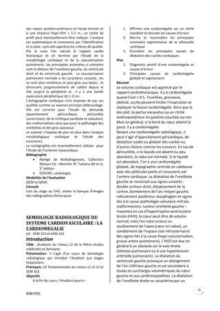 RIM PDC 
26
des rayons postéro‐antérieurs en haute tension et 
à  une  distance  foyer‐film  >  1.5  m ;  un  cliché  de 
profil peut éventuellement être indiqué. L’analyse 
est systématique et commence par l’identification 
et la date ; puis elle apprécie les critères de qualité. 
Par  la  suite  l’on  calcule  le  rapport  cardio 
thoracique  et  on  termine  par  l’étude  de  la 
morphologie  cardiaque  et  de  la  vascularisation 
pulmonaire. Les principales anomalies à connaitre 
sont la dilation de l’oreillette gauche, du ventricule 
droit  et  du  ventricule  gauche.    La  vascularisation 
pulmonaire normale a les caractères suivants ; les 
vx sont plus nombreux et plus gros aux bases ; ils 
diminuent  progressivement  de  calibre  depuis  le 
hile  jusqu'à  la  périphérie  et    il  y  a  une  bande 
avasculaire périphérique de 1‐2 cm. 
L’échographie cardiaque s’est imposée de par ses 
qualités comme un examen princeps (débrouillage. 
Elle  est  correcte  pour  l’étude  du  péricarde 
(épanchement  péricardique;  péricardite 
constrictive), de la cinétique pariétale et valvulaire, 
des malformations ainsi que pour la pathologie des 
oreillettes et des gros vaisseaux 
Le scanner s’impose de plus en plus dans l’analyse 
morphologique  cardiaque  et  l’étude  des 
coronaires.  
La scintigraphie est essentiellement utilisée  pour 
l’étude de l’ischémie myocardique 
Bibliographie 
• Abrégé  de  Radiodiagnostic,  Collection 
Masson Ed – Monnier JP, Tubiana JM et al, 
5e
 édition 
• EDICERF, cardiologie,  
Modalités de l’évaluation 
QCM et QROC 
Conseils 
Lors  du  stage au  CHU,  visiter  la  banque  d’images 
des radiographies thoraciques 
 
 
SEMIOLOGIE RADIOLOGIQUE DU 
SYSTEME CARDIOVASCULAIRE : LA 
CARDIOMEGALIE 
UE : SEM 315 et SEM 316 
Introduction 
Cible : étudiants du niveau L3 de la filière études 
médicales et dentaires 
Présentation :  il  s’agit  d’un  cours  de  sémiologie 
radiologique  qui  introduit  l’étudiant  aux  stages 
hospitaliers. 
Prérequis: UE fondamentales du niveau L1 et L2 et 
SEM 315  
Objectifs 
A la fin du cours, l’étudiant pourra :  
1. Affirmer  une  cardiomégalie  sur  un  cliché 
standard et discuter les causes d’erreur 
2. Décrire  et  reconnaître  les  principales 
anomalies  segmentaires  de  la  silhouette 
cardiaque 
3. Énumérer  les  principales  causes  de 
dilatation des cavités cardiaques. 
Plan 
1. Diagnostic  positif  d’une  cardiomégalie  et 
causes d’erreur 
2. Principales  causes  de  cardiomégalie 
globale et segmentaire 
Résumé  
Le volume cardiaque est apprécié par le 
rapport cardiothoracique. Il y a cardiomégalie 
quand il est > 0.5. Toutefois, grossesse, 
obésité, ascite peuvent limiter l’inspiration et 
expliquer la fausse cardiomégalie. Ainsi que le 
dos plat, le pectus excavatus ou un cliché 
antéropostérieur en position couchée ou non. 
Mais en général, si le bord du cœur atteint la 
paroi, il y a cardiomégalie.  
Devant une cardiomégalie radiologique, il 
peut s’agir d’épanchement péricardique, de 
dilatation isolée ou globale des cavités ou 
d’autres lésions comme les tumeurs. En cas de 
péricardite, si le liquide est absent ou peu 
abondant, la radio est normale. Si le liquide 
est abondant, l’on a une cardiomégalie 
globale, de topographie centrale en calebasse 
avec des pédicules petits et recouverts par 
l’ombre cardiaque. La dilatation de l’oreillette 
gauche se reconnait aux signes suivants : 
double contour droit, élargissement de la 
carène, bombement de l’arc moyen gauche, 
refoulement postérieur œsophagien et signes 
liés à la cause (pathologie valvulaire mitrale, 
malformations, tumeur oreillette gauche – 
myxome).en cas d’hypertrophie ventriculaire 
droite (HVD), le cœur peut être de volume 
normal, mais l’on note surtout un 
soulèvement de l’apex (cœur en sabot), un 
comblement de l’espace clair rétrosternal et 
des signes liés à la cause (hypo vascularisation, 
grosse artère pulmonaire). L’HVD est due en 
général à un obstacle sur la voie droite 
(sténose pulmonaire ou à une hypertension 
artérielle pulmonaire). La dilatation du 
ventricule gauche provoque un allongement 
de l’arc inférieur gauche et est secondaire à 
toutes es surcharges volumétriques du cœur 
gauche et aux cardiomyopathies. La dilatation 
de l’oreillette droite se caractérise par un 
 