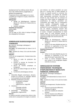 RIM PDC 
27
bombement de l’arc inférieur droit. Elle est 
due à des malformations congénitales en 
général tricuspidiennes. 
L’exploration d’une cardiomégalie est au mieux 
complétée par l’imagerie en coupes, notamment 
l’échographie.  
Bibliographie 
• Abrégé  de  Radiodiagnostic,  Collection 
Masson Ed – Monnier JP, Tubiana JM et al, 
5e
 édition 
• EDICERF, cardiologie,  
Modalités de l’évaluation 
QCM et QROC 
Conseils 
Lors  du  stage au  CHU,  visiter  la  banque  d’images 
des radiographies thoraciques 
 
 
SEMEIOLOGIE RADIOLOGIQUE DES 
VAISSEAUX 
UE : SEM 314 ‐ Sémiologie radiologique 2 
Présentation :  
Pré requis : UE fondamentales du niveau L1 et L2 
et SEM 315 
Cible : étudiants du niveau L3 du cycle des études 
médicales 
Objectifs :  
à la fin de cet enseignement, l’étudiant devra être 
capable de : 
1. décrire  le  mode  de  production  des 
ultrasons 
2. énoncer  le  principe  de  formation  de 
l’image échographique 
3. décrire  de  manière  synoptique  un 
échographe 
4. décrire les modes d’image A, B, M, TM et 
Doppler 
5. les éléments séméiologiques de base 
Plan :  
1. Généralités  (Rappels  anatomiques,  ultrasons, 
produits  de  contraste  en  radiologie,  Notions 
sur les produits de contraste iodés) 
2. Modalités d’exploration vasculaire 
- Echographie et Doppler 
- Angiographie 
- Angioscanner et  Angio RM 
3. Indications  
- Pathologie artérielle 
- Pathologie veineuse 
4. Séméiologie  (Echographie  Doppler, 
Angiographie, Angioscanner) 
Résumé : 
Le système vasculaire comporte des artères et des 
veines dont la composition et le régime circulatoire 
sont  distincts.  Les  artères  possèdent  une  paroi 
faite  de  3  couches  dont  la  média  élastique  et 
l’intima  sur  laquelle  peuvent  se  constituer  des 
plaques  d’athérome.  Les  produits  de  contraste 
iodés  hydrosolubles  permettent  d’accroitre  la 
densité  du  sang  circulant  dans  les  vaisseaux  les 
rendant  ainsi  mieux  visibles  en  radiographie.  Les 
amplificateurs  de  brillance  permettent  une 
numérisation  des  images  dont  la  manipulation 
devient  possible.  L’échographie  couplée  au 
Doppler  permet  d’apprécier  la  morphologie 
pariétale et le contenu vasculaire en même temps 
que  les  vitesses  circulatoires  peuvent  être 
estimées. Il existe 3 modes Doppler, continu, pulsé 
et  couleur.  L’imagerie  scanographique  en  mode 
spiralé  mono  ou  multi  barrettes  permet  la 
réalisation d’image vasculaire grâce aux logiciels de 
traitement d’image et de reconstructions 3D. 
Bibliographie :  
• Abrégé  de  Radiodiagnostic,  Collection 
Masson Ed – Monnier JP, Tubiana JM et al, 
5e
 édition 
• Utiliser le site www.vikipédia.org pour les 
définitions  et  applications  et  les  sites 
www.sfrnet.org et  www.edicerf.org 
Modalité d’évaluation :  
QCM, QROC 
Conseils :  
• Utiliser le site www.vikipédia.org pour les 
définitions  et  applications  et  les  sites 
www.sfrnet.org et  www.edicerf.org 
• Visiter  un  service  d’imagerie  médicale 
pour  assister  à  une  échographie  doppler 
artérielle et veineuse  
 
SEMIOLOGIE DU SYSTEME 
ENDOCRINIEN: TECHNIQUES 
D’EXPLORATION ET RESULTATS 
NORMAUX, SEMIOLOGIE 
UE : SEM 314 ‐ Sémiologie radiologique 2 
Présentation :  
Pré requis : UE fondamentales du niveau L1 et L2 
et SEM 315 
Cible : étudiants du niveau L3 du cycle des études 
médicales 
Objectifs :  
À la fin de cet enseignement, l’étudiant doit être 
capable de: 
1. Énoncer le principe des différentes 
méthodes d’imagerie 
2. Décrire les modalités de réalisation 
pratique  
3. Citer les indications des différentes 
techniques d’imagerie du système 
endocrinien 
 