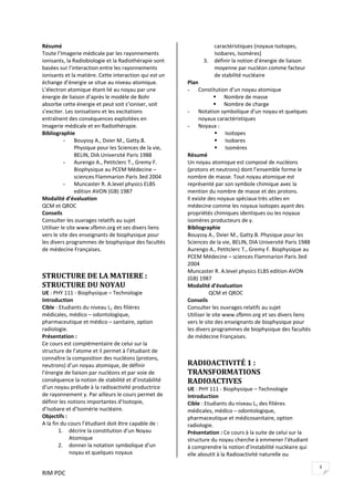 RIM PDC 
3
Résumé 
Toute l’Imagerie médicale par les rayonnements 
ionisants, la Radiobiologie et la Radiothérapie sont 
basées sur l’interaction entre les rayonnements 
ionisants et la matière. Cette interaction qui est un 
échange d’énergie se situe au niveau atomique. 
L’électron atomique étant lié au noyau par une 
énergie de liaison d’après le modèle de Bohr 
absorbe cette énergie et peut soit s’ioniser, soit 
s’exciter. Les ionisations et les excitations 
entraînent des conséquences exploitées en 
Imagerie médicale et en Radiothérapie.   
Bibliographie 
- Bouyssy A., Dvier M., Gatty.B. 
Physique pour les Sciences de la vie, 
BELIN, DIA Université Paris 1988 
- Aurengo A., Petitclerc T., Gremy F. 
Biophysique au PCEM Médecine – 
sciences Flammarion Paris 3ed 2004 
- Muncaster R. A.level physics ELBS 
edition AVON (GB) 1987 
Modalité d’évaluation 
QCM et QROC 
Conseils 
Consulter les ouvrages relatifs au sujet   
Utiliser le site www.sfbmn.org et ses divers liens 
vers le site des enseignants de biophysique pour 
les divers programmes de biophysique des facultés 
de médecine Françaises. 
 
 
STRUCTURE DE LA MATIERE : 
STRUCTURE DU NOYAU 
UE : PHY 111 ‐ Biophysique – Technologie 
Introduction  
Cible : Etudiants du niveau L1 des filières 
médicales, médico – odontologique, 
pharmaceutique et médico – sanitaire, option 
radiologie. 
Présentation : 
Ce cours est complémentaire de celui sur la 
structure de l’atome et il permet à l’étudiant de 
connaître la composition des nucléons (protons, 
neutrons) d’un noyau atomique, de définir 
l’énergie de liaison par nucléons et par voie de 
conséquence la notion de stabilité et d’instabilité 
d’un noyau prélude à la radioactivité productrice 
de rayonnement γ. Par ailleurs le cours permet de 
définir les notions importantes d’Isotopie, 
d’Isobare et d’Isomérie nucléaire.  
Objectifs :    
A la fin du cours l’étudiant doit être capable de : 
1. décrire la constitution d’un Noyau 
Atomique 
2. donner la notation symbolique d’un 
noyau et quelques noyaux 
caractéristiques (noyaux Isotopes, 
Isobares, Isomères) 
3. définir la notion d’énergie de liaison 
moyenne par nucléon comme facteur 
de stabilité nucléaire 
Plan 
- Constitution d’un noyau atomique 
Nombre de masse 
Nombre de charge 
- Notation symbolique d’un noyau et quelques 
noyaux caractéristiques 
- Noyaux :    
Isotopes  
Isobares  
Isomères  
Résumé 
Un noyau atomique est composé de nucléons 
(protons et neutrons) dont l’ensemble forme le 
nombre de masse. Tout noyau atomique est 
représenté par son symbole chimique avec la 
mention du nombre de masse et des protons. 
Il existe des noyaux spéciaux très utiles en 
médecine comme les noyaux isotopes ayant des 
propriétés chimiques identiques ou les noyaux 
isomères producteurs de γ.  
Bibliographie 
Bouyssy A., Dvier M., Gatty.B. Physique pour les 
Sciences de la vie, BELIN, DIA Université Paris 1988 
Aurengo A., Petitclerc T., Gremy F. Biophysique au 
PCEM Médecine – sciences Flammarion Paris 3ed 
2004 
Muncaster R. A.level physics ELBS edition AVON 
(GB) 1987 
Modalité d’évaluation 
  QCM et QROC 
Conseils 
Consulter les ouvrages relatifs au sujet 
Utiliser le site www.sfbmn.org et ses divers liens 
vers le site des enseignants de biophysique pour 
les divers programmes de biophysique des facultés 
de médecine Françaises. 
 
 
RADIOACTIVITÉ 1 : 
TRANSFORMATIONS 
RADIOACTIVES 
UE : PHY 111 ‐ Biophysique – Technologie 
Introduction  
Cible : Etudiants du niveau L1 des filières 
médicales, médico – odontologique, 
pharmaceutique et médicosanitaire, option 
radiologie. 
Présentation : Ce cours à la suite de celui sur la 
structure du noyau cherche à emmener l’étudiant 
à comprendre la notion d’instabilité nucléaire qui 
elle aboutit à la Radioactivité naturelle ou 
 