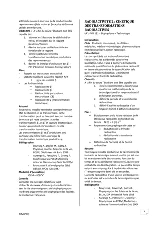 RIM PDC 
4
artificielle source à son tour de la production des 
rayonnements βeta moins et βeta plus et Gamma 
utilisés en médecine.   
OBJECTIFS :   A la fin du cours l’étudiant doit être 
capable de : 
1.  donner les 3 facteurs de stabilité d’un 
noyau en insistant sur le rapport 
Neutrons/Protons 
2. décrire les types de Radioactivité en 
fonction de ce rapport 
3.  décrire particulièrement la 
transformation isomérique productrice 
des rayonnements γ 
4. donner le principe d’utilisation des β+ 
: 
PET (“Positron Emission Tomography’’) 
Plan : 
- Rappels sur les facteurs de stabilité 
- Stabilité nucléaire suivant le rapport N/Z    
Ligne de stabilité β 
- Les Radioactivités 
Radioactivité β‐
 
Radioactivité β+
 
Radioactivité par capture 
électronique (CE) 
Radioactivité γ (Transformation 
isomérique) 
Résumé 
Tout noyau instable recherche spontanément un 
état de stabilité en se transformant. Cette 
transformation peut se faire soit avec un nombre 
de masse qui reste constant : cas des 
transformations β‐
, et β+
 et capture électronique, 
ou alors A constant et Z constant : c’est la 
transformation isomérique. 
Les transformations β‐
 et β+
 produisent des 
particules du même nom, alors que la 
transformation isomérique produit les γ. 
Bibliographie 
- Bouyssy A., Davier M., Gatty.B. 
Physique pour les Sciences de la vie, 
BELIN, DIA Université Paris 1988 
- Aurengo A., Petitclerc T., Gremy F. 
Biophysique au PCEM Medecine – 
sciences Flammarion Paris 3ed 2004 
- Muncaster R. A.level physics ELBS 
edition AVON (GB) 1987 
Modalité d’évaluation : 
  QCM et QROC 
Conseils : 
Consulter les ouvrages relatifs au sujet  
Utiliser le site www.sfbmn.org et ses divers liens 
vers le site des enseignants de biophysique pour 
les divers programmes de biophysique des facultés 
de médecine Françaises. 
RADIOACTIVITE 2 : CINETIQUE 
DES TRANSFORMATIONS 
RADIOACTIVES 
UE : PHY 111 ‐ Biophysique – Technologie 
 
Introduction  
Cible : Etudiants du niveau L1 des filières 
médicales, médico – odontologie, pharmaceutique 
et médicosanitaire, option radiologie. 
Présentation : 
Le cours précède sur les transformations 
radioactives, les a présentés sous forme 
qualitative. Celui‐ci vise à donner à l’étudiant la 
notion de quantification du phénomène radioactif 
en terme de paramètres de quantification tels 
que : le période radioactive, la constante 
radioactive et l’activité radioactive.  
Objectifs:    
A la fin du cours l’étudiant doit être capable de : 
1.  écrire et commenter la loi physique 
sous forme mathématique de la 
désintégration d’un noyau radioactif 
en fonction du temps. 
2.  définir la période et les constantes 
radioactives 
3.  définir l’activité radioactive d’un 
noyau et l’unité d’activité radioactive 
Plan : 
• Etablissement de la loi de variation de N 
(t) noyaux radioactifs en fonction du 
temps :   N (t) = N (o) e‐λt
 
• Représentation graphique de cette loi 
o déduction de la Période 
radioactive 
o déduction de la constante 
radioactive 
• Définition de l’activité et de l’unité 
radioactive 
Résumé 
Tout noyau instable producteur de rayonnements 
ionisants se désintègre suivant une loi qui est une 
loi en exponentielle décroissante, fonction du 
temps et de sa constante radioactive λ qui est une 
probabilité de désintégration. Le paramètre temps 
est pris en compte grâce à la période radioactive 
(T) encore appelée demi‐vie en secondes. 
L’activité radioactive d’une source  en Becquerels 
ou en Curies est le nombre de désintégrations par 
unité de temps.   
Bibliographie 
- Bouyssy A., Davier M., Gatty.B. 
Physique pour les Sciences de la vie, 
BELIN, DIA Université Paris 1988 
- Aurengo A., Petitclerc T., Gremy F. 
Biophysique au PCEM ;Medecine – 
sciences Flammarion Paris 3ed 2004 
 