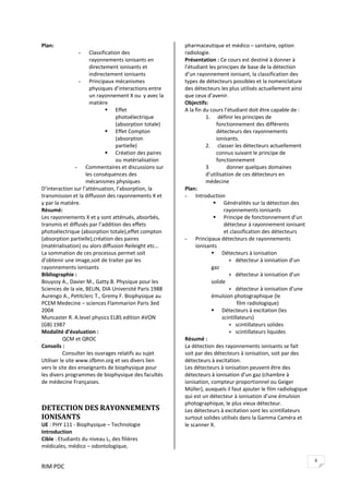 RIM PDC 
6
Plan: 
- Classification des 
rayonnements ionisants en 
directement ionisants et 
indirectement ionisants 
- Principaux mécanismes 
physiques d’interactions entre 
un rayonnement X ou  γ avec la 
matière 
Effet 
photoélectrique 
(absorption totale) 
Effet Compton 
(absorption 
partielle) 
Création des paires 
ou matérialisation 
- Commentaires et discussions sur 
les conséquences des 
mécanismes physiques  
D’interaction sur l’atténuation, l’absorption, la 
transmission et la diffusion des rayonnements X et 
γ par la matière. 
Résumé: 
Les rayonnements X et γ sont atténués, absorbés, 
transmis et diffusés par l’addition des effets 
photoélectrique (absorption totale),effet compton 
(absorption partielle),création des paires 
(matérialisation) ou alors diffusion Reileight etc… 
La sommation de ces processus permet soit 
d’obtenir une image,soit de traiter par les 
rayonnements ionisants 
Bibliographie : 
Bouyssy A., Davier M., Gatty.B. Physique pour les 
Sciences de la vie, BELIN, DIA Université Paris 1988 
Aurengo A., Petitclerc T., Gremy F. Biophysique au 
PCEM Medecine – sciences Flammarion Paris 3ed 
2004 
Muncaster R. A.level physics ELBS edition AVON 
(GB) 1987 
Modalité d’évaluation : 
  QCM et QROC 
Conseils : 
  Consulter les ouvrages relatifs au sujet 
Utiliser le site www.sfbmn.org et ses divers lien 
vers le site des enseignants de biophysique pour 
les divers programmes de biophysique des facultés 
de médecine Françaises. 
 
DETECTION DES RAYONNEMENTS 
IONISANTS  
UE : PHY 111 ‐ Biophysique – Technologie 
Introduction  
Cible : Etudiants du niveau L1 des filières 
médicales, médico – odontologique, 
pharmaceutique et médico – sanitaire, option 
radiologie. 
Présentation : Ce cours est destiné à donner à 
l’étudiant les principes de base de la détection 
d’un rayonnement ionisant, la classification des 
types de détecteurs possibles et la nomenclature 
des détecteurs les plus utilisés actuellement ainsi 
que ceux d’avenir.  
Objectifs:    
A la fin du cours l’étudiant doit être capable de : 
1.  définir les principes de 
fonctionnement des différents 
détecteurs des rayonnements 
ionisants. 
2.  classer les détecteurs actuellement 
connus suivant le principe de 
fonctionnement   
3  donner quelques domaines 
d’utilisation de ces détecteurs en 
médecine 
Plan: 
- Introduction  
Généralités sur la détection des 
rayonnements ionisants 
Principe de fonctionnement d’un 
détecteur à rayonnement ionisant 
et classification des détecteurs 
- Principaux détecteurs de rayonnements 
ionisants 
Détecteurs à ionisation  
             +   détecteur à ionisation d’un 
gaz 
             +   détecteur à ionisation d’un 
solide 
             +   détecteur à ionisation d’une 
émulsion photographique (le   
                   film radiologique) 
Détecteurs à excitation (les 
scintillateurs) 
             +   scintillateurs solides 
             +   scintillateurs liquides 
Résumé : 
La détection des rayonnements ionisants se fait 
soit par des détecteurs à ionisation, soit par des 
détecteurs à excitation. 
Les détecteurs à ionisation peuvent être des 
détecteurs à ionisation d’un gaz (chambre à 
ionisation, compteur proportionnel ou Geiger 
Müller), auxquels il faut ajouter le film radiologique 
qui est un détecteur à ionisation d’une émulsion 
photographique, le plus vieux détecteur. 
Les détecteurs à excitation sont les scintillateurs 
surtout solides utilisés dans la Gamma Caméra et 
le scanner X.   
 