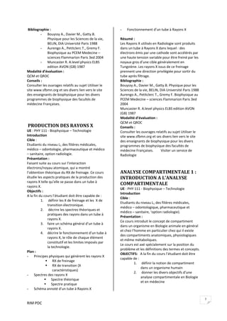 RIM PDC 
7
 Bibliographie : 
- Bouyssy A., Davier M., Gatty.B. 
Physique pour les Sciences de la vie, 
BELIN, DIA Université Paris 1988 
- Aurengo A., Petitclerc T., Gremy F. 
Biophysique au PCEM Medecine – 
sciences Flammarion Paris 3ed 2004 
- Muncaster R. A.level physics ELBS 
edition AVON (GB) 1987 
Modalité d’évaluation : 
QCM et QROC 
Conseils : 
Consulter les ouvrages relatifs au sujet Utiliser le 
site www.sfbmn.org et ses divers lien vers le site 
des enseignants de biophysique pour les divers 
programmes de biophysique des facultés de 
médecine Françaises. 
 
 
 
 PRODUCTION DES RAYONS X  
UE : PHY 111 ‐ Biophysique – Technologie 
Introduction  
Cible :  
Etudiants du niveau L1 des filières médicales, 
médico – odontologie, pharmaceutique et médico 
– sanitaire, option radiologie. 
Présentation : 
Faisant suite au cours sur l’interaction 
électrons/noyau atomique, qui a montré 
l’obtention théorique du RX de freinage. Ce cours 
étudie les aspects pratiques de la production des 
rayons X telle qu’elle se passe dans un tube à 
rayons X. 
Objectifs :    
A la fin du cours l’étudiant doit être capable de : 
1.  définir les X de freinage et les  X de 
transition électronique. 
2.  décrire les spectres théoriques et 
pratiques des rayons dans un tube à  
rayons X. 
3. faire un schéma général d’un tube à 
rayons X. 
4. décrire le fonctionnement d’un tube à 
rayons X, le rôle de chaque élément 
constitutif et les limites imposés par 
la technologie. 
Plan : 
- Principes physiques qui génèrent les rayons X   
RX de freinage 
RX de transition (X 
caractéristiques) 
- Spectres des rayons X 
Spectre théorique 
Spectre pratique 
- Schéma annoté d’un tube à Rayons X 
- Fonctionnement d’un tube à Rayons X  
 
Résumé : 
Les Rayons X utilisés en Radiologie sont produits 
dans un tube à Rayons X dans lequel : des 
électrons émis par une cathode sont accélérés par 
une haute tension variable pour être freiné par les 
noyaux gros d’une cible généralement en 
Tungstène. Les rayons X issus de ce freinage 
prennent une direction privilégiée pour sortir du 
tube après filtrage.  
Bibliographie : 
Bouyssy A., Davier M., Gatty.B. Physique pour les 
Sciences de la vie, BELIN, DIA Université Paris 1988 
Aurengo A., Petitclerc T., Gremy F. Biophysique au 
PCEM Medecine – sciences Flammarion Paris 3ed 
2004 
Muncaster R. A.level physics ELBS edition AVON 
(GB) 1987 
Modalité d’évaluation : 
QCM et QROC 
Conseils : 
Consulter les ouvrages relatifs au sujet Utiliser le 
site www.sfbmn.org et ses divers lien vers le site 
des enseignants de biophysique pour les divers 
programmes de biophysique des facultés de 
médecine Françaises.  Visiter un service de 
Radiologie 
 
ANALYSE COMPARTIMENTALE 1 : 
INTRODUCTION A L’ANALYSE 
COMPARTIMENTALE  
UE : PHY 111 ‐ Biophysique – Technologie 
Introduction  
Cible :  
Etudiants du niveau L1 des filières médicales, 
médico – odontologique, pharmaceutique et 
médico – sanitaire, ‘option radiologie). 
Présentation : 
Ce cours introduit le concept de compartiment 
dans un organisme en Biologie animale en général 
et chez l’homme en particulier chez qui il existe 
des compartiments anatomiques, physiologiques 
et même métaboliques. 
Le cours est axé spécialement sur la position du 
problème et les définitions des termes et concepts. 
OBJECTIFS:   A la fin du cours l’étudiant doit être 
capable de : 
1.  définir la notion de compartiment 
dans un organisme humain 
2.  donner les divers objectifs d’une 
analyse compartimentale en Biologie 
et en médecine 
 