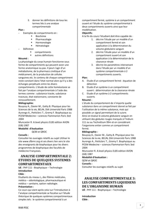 RIM PDC 
8
3. donner les définitions de tous les 
termes liés à une analyse 
compartimentale 
Plan : 
- Exemples de compartiments en : 
Biochimie  
Pharmacologie  
Hormonologie 
Hématologie  
- Définition  
compartiments 
autres définitions 
Résumé : 
La physiologie du corps humain fonctionne sous 
forme de compartiments qui peuvent avoir une 
forme anatomique ou pas. Il peut s’agir d’un 
métabolisme, de la pharmaco cinétique d’un 
médicament, de la production de cellules 
sanguines etc. le contenu de chaque compartiment 
reste constant dans l’état normal alors qu’il y a des 
échanges perpétuels entre les divers 
compartiments. L’étude de cette homéostasie se 
fait par l’analyse compartimentale à l’aide des 
termes comme : substance tracée, substance 
traceuse, état stationnaire, constante de 
renouvellement.   
Bibliographie: 
Bouyssy A., Davier M., Gatty.B. Physique pour les 
Sciences de la vie, BELIN, DIA Université Paris 1988 
Aurengo A., Petitclerc T., Gremy F. Biophysique au 
PCEM Medecine – sciences Flammarion Paris 3ed 
2004 
Muncaster R. A.level physics ELBS edition AVON 
(GB) 1987 
Modalité  d’évaluation 
         QCM et QROC 
Conseils : 
Consulter les ouvrages relatifs au sujet Utiliser le 
site www.sfbmn.org et ses divers lien vers le site 
des enseignants de biophysique pour les divers 
programmes de biophysique des facultés de 
médecine Françaises. 
   ANALYSE COMPARTIMENTALE 2: 
ETUDES DE QUELQUES SYSTEMES 
COMPARTIMENTAUX  
UE : PHY 111 ‐ Biophysique – Technologie 
Introduction  
Cible :  
Etudiants du niveau L1 des filières médicales, 
médico – odontologique, pharmaceutique et 
médico – sanitaire, option radiologie. 
Présentation : 
Ce cours qui vient après celui sur l’introduction à 
l’analyse compartimentale se focalise sur l’étude 
théorique de quelques systèmes compartimentaux 
simples tels : le système compartimental à un 
compartiment fermé, système à un compartiment 
ouvert et l’étude du système compartimental à 
deux compartiments ouverts ainsi que leur 
modélisation. 
Objectifs:    
A la fin du cours l’étudiant doit être capable de : 
1. décrire l’étude par un modèle d’un 
compartiment fermé et son 
application à la détermination du 
volume globulaire sanguin 
2. décrire l’étude pour un modèle d’un 
compartiment ouvert et son 
application à la détermination de la 
clearance rénale 
3. décrire les paramètres intervenant 
dans l’étude par un modèle d’un 
système compartimentale à 2 
compartiments ouverts. 
Plan: 
A. Etude d’un compartiment fermé : équation de 
détection  
B. Etude d’un système à un compartiment 
ouvert : détermination de la clearance rénale 
C. Etude d’un système à 2 compartiments 
ouverts 
Résumé : 
L’étude du comportement de n’importe quelle 
substance dans un compartiment donné se fait par 
l’utilisation de la même substance, mais qui 
possède un signal permettant de la suivre. 
Ainsi on évalue le volume globulaire sanguin en 
utilisant des globules rouges marqués à l’Indium 
111 ou au Technétium 99m et en considérant 
l’organisme entier comme un compartiment 
fermé.  
Bibliographie : 
Bouyssy A., Davier M., Gatty.B. Physique pour les 
Sciences de la vie, BELIN, DIA Université Paris 1988 
Aurengo A., Petitclerc T., Gremy F. Biophysique au 
PCEM Medecine – sciences Flammarion Paris 3ed 
2004 
Muncaster R. A.level physics ELBS edition AVON 
(GB) 1987 
Modalité d’évaluation : 
QCM et QROC 
Conseils : 
Consulter les ouvrages relatifs au sujet 
 
   ANALYSE COMPARTIMENTALE 3: 
LES COMPARTIMENTS LIQUIDIENS 
DE L’ORGANISME HUMAIN 
UE : PHY 111 ‐ Biophysique – Technologie 
 
Introduction  
Cible :  
 