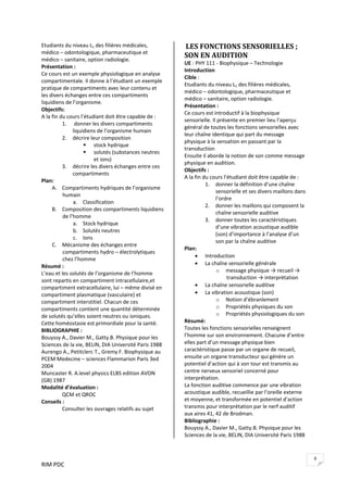 RIM PDC 
9
Etudiants du niveau L1 des filières médicales, 
médico – odontologique, pharmaceutique et 
médico – sanitaire, option radiologie. 
Présentation : 
Ce cours est un exemple physiologique en analyse 
compartimentale. Il donne à l’étudiant un exemple 
pratique de compartiments avec leur contenu et 
les divers échanges entre ces compartiments 
liquidiens de l’organisme. 
Objectifs:    
A la fin du cours l’étudiant doit être capable de : 
1.  donner les divers compartiments 
liquidiens de l’organisme humain 
2. décrire leur composition 
stock hydrique 
solutés (substances neutres 
et ions) 
3. décrire les divers échanges entre ces 
compartiments  
Plan: 
A. Compartiments hydriques de l’organisme 
humain  
a. Classification 
B. Composition des compartiments liquidiens 
de l’homme 
a. Stock hydrique 
b. Solutés neutres  
c. Ions 
C. Mécanisme des échanges entre 
compartiments hydro – électrolytiques 
chez l’homme 
Résumé : 
L’eau et les solutés de l’organisme de l’homme 
sont repartis en compartiment intracellulaire,et 
compartiment extracellulaire, lui – même divisé en 
compartiment plasmatique (vasculaire) et 
compartiment interstitiel. Chacun de ces 
compartiments contient une quantité déterminée 
de solutés qu’elles soient neutres ou ioniques. 
Cette homéostasie est primordiale pour la santé.   
BIBLIOGRAPHIE : 
Bouyssy A., Davier M., Gatty.B. Physique pour les 
Sciences de la vie, BELIN, DIA Université Paris 1988 
Aurengo A., Petitclerc T., Gremy F. Biophysique au 
PCEM Medecine – sciences Flammarion Paris 3ed 
2004 
Muncaster R. A.level physics ELBS edition AVON 
(GB) 1987 
Modalité d’évaluation : 
  QCM et QROC 
Conseils : 
  Consulter les ouvrages relatifs au sujet 
 
 LES FONCTIONS SENSORIELLES ; 
SON EN AUDITION 
UE : PHY 111 ‐ Biophysique – Technologie 
Introduction  
Cible :  
Etudiants du niveau L1 des filières médicales, 
médico – odontologique, pharmaceutique et 
médico – sanitaire, option radiologie. 
Présentation : 
Ce cours est introductif à la biophysique 
sensorielle. Il présente en premier lieu l’aperçu 
général de toutes les fonctions sensorielles avec 
leur chaîne identique qui part du message 
physique à la sensation en passant par la 
transduction 
Ensuite il aborde la notion de son comme message 
physique en audition. 
Objectifs :    
A la fin du cours l’étudiant doit être capable de : 
1. donner la définition d’une chaîne 
sensorielle et ses divers maillons dans 
l’ordre 
2. donner les maillons qui composent la 
chaîne sensorielle auditive  
3. donner toutes les caractéristiques 
d’une vibration acoustique audible 
(son) d’importance à l’analyse d’un 
son par la chaîne auditive 
Plan: 
• Introduction  
• La chaîne sensorielle générale 
o message physique → recueil → 
transduction → interprétation  
• La chaîne sensorielle auditive 
• La vibration acoustique (son) 
o Notion d’ébranlement 
o Propriétés physiques du son 
o Propriétés physiologiques du son 
Résumé: 
Toutes les fonctions sensorielles renseignent 
l’homme sur son environnement. Chacune d’entre 
elles part d’un message physique bien 
caractéristique passe par un organe de recueil, 
ensuite un organe transducteur qui génère un 
potentiel d’action qui à son tour est transmis au 
centre nerveux sensoriel concerné pour 
interprétation. 
La fonction auditive commence par une vibration 
acoustique audible, recueillie par l’oreille externe 
et moyenne, et transformée en potentiel d’action 
transmis pour interprétation par le nerf auditif 
aux aires 41, 42 de Brodman. 
Bibliographie : 
Bouyssy A., Davier M., Gatty.B. Physique pour les 
Sciences de la vie, BELIN, DIA Université Paris 1988 
 