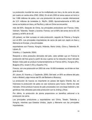 La producción mundial de aves se ha multiplicado por tres y la de carne de pato
por cuatro en veinte años (FAO, 2004). En el año 2003 el censo estuvo en torno a
los 1.086 millones de patos, con una producción de carne a escala internacional
de 3,31 millones de toneladas (L. Morfín, 2008). Aproximadamente el 90% del
censo se localiza en Asia y el Pacífico y, sólo en China se encuentra
más del 60%. Después de China, los principales productores son Francia, India,
Vietnam, Tailandia, Taiwán y Ucrania. Francia, con el 80% del censo de la UE (15
países) y el 60% de la UE
(25 países), es líder europeo en esta producción, seguido de Polonia y Hungría
con el 20%. Los principales importadores de carne de pato son Japón en Asia y
Alemania en Europa, y los principales
exportadores son Francia, Hungría, Holanda, Reino Unido, China y Tailandia (R.
Lázaro, B.
Vicente y J. Capdevila, 2004).
Respecto a otros productos derivados del pato, cabe señalar que en Francia la
producción del foie gras,6 a partir de oca o ganso se ha reducido a favor del pato
Mulard. Este paté se produce fundamentalmente en Francia (83%), Hungría (9%),
Bulgaria (5%), Israel (1,5%) y España (1%).
Francia, con una producción en 2003 de unas 16.000 toneladas, es el líder en foie
gras de pato
(R. Lázaro, B. Vicente y J. Capdevila, 2004). Del total, un 85% se obtiene del pato
mulo o Mulard y algo menos del 5% del Barbarie o Muscovy.
La producción de huevos es importante en países del lejano Oriente. Así, en
Indonesia la producción de patos es casi exclusiva para huevo. Dentro de este
mercado, China produce huevos de pato procesados con una larga tradición y las
genéticas más utilizadas para esta producción son la Jinding y Shao.
Por último, la producción de pluma proporciona un beneficio adicional a la
producción de carne.
Los principales productores y exportadores son China, Taiwán, Tailandia y
Hungría, mientras que Estados Unidos, Japón y Alemania son los principales
importadores.
14
 