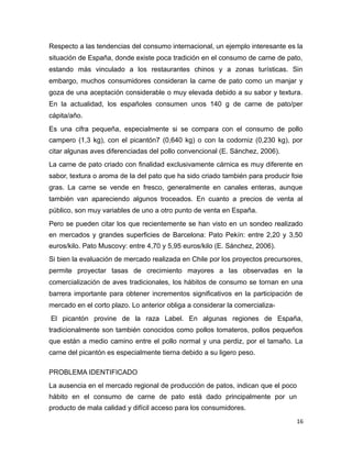 Respecto a las tendencias del consumo internacional, un ejemplo interesante es la
situación de España, donde existe poca tradición en el consumo de carne de pato,
estando más vinculado a los restaurantes chinos y a zonas turísticas. Sin
embargo, muchos consumidores consideran la carne de pato como un manjar y
goza de una aceptación considerable o muy elevada debido a su sabor y textura.
En la actualidad, los españoles consumen unos 140 g de carne de pato/per
cápita/año.
Es una cifra pequeña, especialmente si se compara con el consumo de pollo
campero (1,3 kg), con el picantón7 (0,640 kg) o con la codorniz (0,230 kg), por
citar algunas aves diferenciadas del pollo convencional (E. Sánchez, 2006).
La carne de pato criado con finalidad exclusivamente cárnica es muy diferente en
sabor, textura o aroma de la del pato que ha sido criado también para producir foie
gras. La carne se vende en fresco, generalmente en canales enteras, aunque
también van apareciendo algunos troceados. En cuanto a precios de venta al
público, son muy variables de uno a otro punto de venta en España.
Pero se pueden citar los que recientemente se han visto en un sondeo realizado
en mercados y grandes superficies de Barcelona: Pato Pekín: entre 2,20 y 3,50
euros/kilo. Pato Muscovy: entre 4,70 y 5,95 euros/kilo (E. Sánchez, 2006).
Si bien la evaluación de mercado realizada en Chile por los proyectos precursores,
permite proyectar tasas de crecimiento mayores a las observadas en la
comercialización de aves tradicionales, los hábitos de consumo se tornan en una
barrera importante para obtener incrementos significativos en la participación de
mercado en el corto plazo. Lo anterior obliga a considerar la comercializa-
El picantón provine de la raza Label. En algunas regiones de España,
tradicionalmente son también conocidos como pollos tomateros, pollos pequeños
que están a medio camino entre el pollo normal y una perdiz, por el tamaño. La
carne del picantón es especialmente tierna debido a su ligero peso.
PROBLEMA IDENTIFICADO
La ausencia en el mercado regional de producción de patos, indican que el poco
hábito en el consumo de carne de pato está dado principalmente por un
producto de mala calidad y difícil acceso para los consumidores.
16
 