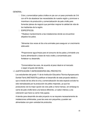 GENERAL:
 Criar y comercializar patos criollos en pie con un peso promedio de 3 kl
con el fin de abastecer las necesidades de nuestra región y promover e
incentivar a la producción y comercialización de pato criollo para
fomentar planes de negocio que permitan mejorar la calidad de vida de
los habitantes de la región.
 ESPECÍFICOS:
* Realizar mantenimiento a las instalaciones donde se encuentran
alojados los patos.
*Alimentar dos veces al día a los animales para asegurar un crecimiento
adecuado
*Proporcionar agua limpia para el consumo de los patos y brindarle una
buena alimentación a base de maíz criollo y concentrado para
fortalecer su desarrollo.
*Comercializar las aves, de acuerdo al peso ideal en el mercado
o según el gusto del cliente.
1.5 JUSTIFICACIÓN Y ANTECEDENTES DEL PROYECTO:
Los estudiantes del grado 11 de la Institución Educativa Técnica Agropecuaria
Doribel Tarrá (INETADOTA) justifican el desarrollo de este proyecto debido a
que a través de los años la cría y comercialización de esta especie avícola ha
sido reemplazada por la producción de pollos mejorado, ya que los
productores ven la mejor opción de criar pollo a menor tiempo, sin embargo la
carne de pato criollo tiene una textura diferente, un sabor intenso y una
coloración que hace su carne más jugosa.
A demás para desarrollo de este proyecto no se requiere necesariamente de
instalaciones sofisticadas, pues las aves son pequeñas y pueden ser
alimentadas con gran variedad de productos.
18
 