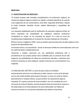 MERCADO
3.1 INVESTIGACION DE MERCADO
El modelo europeo está orientado principalmente a la producción orgánica, de
manera de asegurar algunos criterios de calidad y sanidad específicos de acuerdo
a las exigencias de sus consumidores, entre ellos: seguridad alimentaria, respeto
al medio ambiente, bienestar animal, calidad diferenciada y trazabilidad del
producto.
Los requisitos establecidos para la certificación de productos orgánicos limitan de
forma importante las posibilidades de establecer sistemas productivos
competitivos en costos, en los mercados de destino. Si a esto se suma las
consideraciones establecidas en el estudio de mercado realizado por Consultora
BTA en Francia e Inglaterra (1997), como pa sistema para la producción de pollo orgánico como
producto de especialidad para
el mercado interno y de exportación”, donde se demuest canales de comercialización como son
los supermercados y abastecedores de
restoranes y hoteles, reconocen con una significativa preferencia sólo a
proveedores de sus propios países como confiables para un producto de tan alta
exigencia, las posibilidades de utilizar las condiciones naturales y sanitarias para
introducir productos en esta categoría, resultan entonces ser comercialmente muy
exigentes.
3.2 ANALISIS DEL SECTOR. La carne de pato criado con finalidad
exclusivamente cárnica es muy diferente en sabor, textura o aroma de la del pato
que ha sido criado también para producir foie gras. La carne se vende en fresco,
generalmente en canales enteras, aunque también van apareciendo algunos
troceados. En cuanto a precios de venta al público, son muy variables de uno a
otro punto de venta en España. permite proyectar tasas de crecimiento mayores a
las observadas en la comercialización de aves tradicionales, los hábitos de
consumo se tornan en una barrera importante para obtener incrementos
20
 