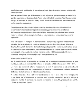 significativos en la participación de mercado en el corto plazo. Lo anterior obliga a considerar la
comercialización
Pero se pueden citar los que recientemente se han visto en un sondeo realizado en mercados y
grandes superficies de Barcelona: Pato Pekín: entre 2,20 y 3,50 euros/kilo. Pato Muscovy: entre
4,70 y 5,95 euros/kilo (E. Sánchez, 2006). Si bien la evaluación de mercado realizada en Chile
por los proyectos precursores,
En términos de la producción avícola nacional solo el sistema de producción intensivo se
encuentra bien diferenciado como patrón establecido y por esta razon las estadísticas
agropecuarias disponibles se ocupan esencialmente del sistema que varias décadas atrás se
instalo en patios o solares para producir huevos o carne con aves e insumos en su mayoría
importados .
Todo este proceso se vio ligado de manera natural a las regiones y según las condiciones de
demanda. Asi se comenzaron a identificar algunas zonas de producción como la sabana de
Bogota , Tolima, Valle Santander, Costa atlántica y Antioquia en las cuales se produce bajo lo que
se conoce como avicultura moderna, os cuales satisfacen en su totalidad la demanda nacional de
carne de pollo y huevo, además hasta el momento existen 1.562 parcelas de 2.500 metros
cuadrados, entregadas y cultivadas por 1562 familias dentro del pais.
3.3 ANALISIS DE MERCADOS
En la pasada década la producción de carne de ave se mostró notablemente dinámica. A nivel
mundial, la producción creció de 40,8 millones de toneladas a 70,3 millones, entre 1990 y 2001.
Los ritmos de crecimiento difieren notablemente a nivel de continentes o sub-continentes. El
crecimiento absoluto más alto lo muestra Asia, con más de 10,1 millones de toneladas, y América
del Norte y Central, con más de 8,3 millones de toneladas.
Al analizar el desglose de la producción total de carne de ave en la de pollo, pavo y pato (Cuadro
2), se puede ver fácilmente que la carne de pollo, con una contribución del 88%, domina la
producción mundial de carne de ave, seguida por la carne de pavo, 7%, y la de pato con un 4%.
La base de datos de la FAO no
21
 