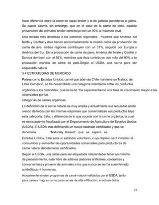 hace diferencia entre la carne de razas broiler y la de gallinas ponedoras o gallos.
Se puede asumir, sin embargo, que en el caso de la carne de pollo, aquella
proveniente de animales broiler contribuye con un 90% al volumen total.
Una mirada más detallada a los patrones regionales , muestra que América del
Norte y Central y Asia tienen aproximadamente la misma cuota en producción de
carne de ave: ambas regiones contribuyen con un 31%, seguida por Europa y
América del Sur. En la producción de carne de pavo, América del Norte y Central y
Europa dominan con el 92%, mientras que Asia contribuye con más del 80% a la
producción mundial de carne de pato.Según el USDA, una carne para ser
etiquetada natural
3.4 ESTRATEGIAS DE MERCADO
Países como Estados Unidos, con el que además Chile mantiene un Tratado de
Libre Comercio, se ha desarrollado una categoría intermedia entre los productos
orgánicos y los comoditas, cual es la de “Ca experimentando una tasa de crecimiento mayor a las
observadas por las
categorías de carnes orgánicas.
La definición de la carne natural es muy amplia y actualmente sus requisitos están
siendo definidos por las mismas empresas que comercializan sus productos bajo
esta categoría. Esto, a diferencia de lo que sucede con la carne orgánica, la cual
es estrictamente fiscalizada por el Departamento de Agricultura de Estados Unidos
(USDA). El USDA esta definiendo un nuevo estándar certificable y que se
denomina “Naturally Raised” que se espera se
Estados Unidos. Este será un estándar voluntario, cuyo objetivo será informar al
consumidor y aumentar las oportunidades comerciales para productores de
carne natural debidamente certificados.
Según el USDA, una carne para ser etiquetada natural deber tener un mínimo
de procesamiento, estar libre de aditivos (sabores artificiales, colorantes y
conservantes) y provenir de animales a los que nunca se les ha suministrado
antibióticos ni hormonas.
Actualmente existen programas de carne natural validados por el USDA, tanto
para carnes magras como para carnes de alta infiltración, e incluso dicha
22
 