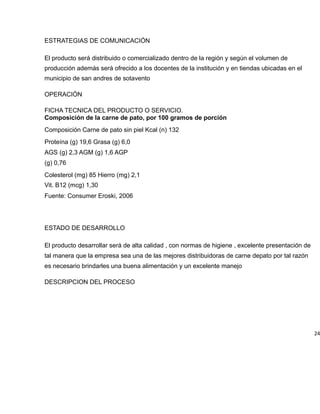 ESTRATEGIAS DE COMUNICACIÓN
El producto será distribuido o comercializado dentro de la región y según el volumen de
producción además será ofrecido a los docentes de la institución y en tiendas ubicadas en el
municipio de san andres de sotavento
OPERACIÓN
FICHA TECNICA DEL PRODUCTO O SERVICIO.
Composición de la carne de pato, por 100 gramos de porción
Composición Carne de pato sin piel Kcal (n) 132
Proteína (g) 19,6 Grasa (g) 6,0
AGS (g) 2,3 AGM (g) 1,6 AGP
(g) 0,76
Colesterol (mg) 85 Hierro (mg) 2,1
Vit. B12 (mcg) 1,30
Fuente: Consumer Eroski, 2006
ESTADO DE DESARROLLO
El producto desarrollar será de alta calidad , con normas de higiene , excelente presentación de
tal manera que la empresa sea una de las mejores distribuidoras de carne depato por tal razón
es necesario brindarles una buena alimentación y un excelente manejo
DESCRIPCION DEL PROCESO
24
 