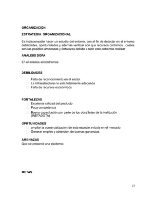 ORGANIZACIÓN
ESTRATEGIA ORGANIZACIONAL
Es indispensable hacer un estudio del entorno, con el fin de detectar en el entorno
debilidades, oportunidades y además verificar con que recursos contamos , cuales
son las posibles amenazas y fortalezas debido a todo esto debemos realizar
ANALISIS DOFA
En el análisis encontramos:
DEBILIDADES
 Falta de reconocimiento en el sector
 La infraestructura no esta totalmente adecuada
 Falta de recursos económicos
FORTALEZAS
 Excelente calidad del producto
 Poca competencia
 Buena capacitación por parte de los doce3ntes de la institución
(INETADOTA)
OPRTUNIDADES
 ampliar la comercialización de esta especie avícola en el mercado
 Generar empleo y obtención de buenas ganancias
AMENAZAS
Que se presente una epidemia
METAS
27
 