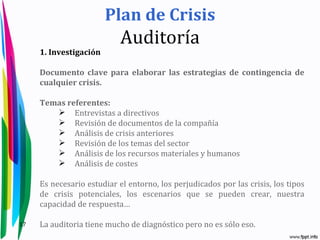 Plan de Crisis
                            Auditoría
     1. Investigación

     Documento clave para elaborar las estrategias de contingencia de
     cualquier crisis.

     Temas referentes:
         Entrevistas a directivos
         Revisión de documentos de la compañía
         Análisis de crisis anteriores
         Revisión de los temas del sector
         Análisis de los recursos materiales y humanos
         Análisis de costes

     Es necesario estudiar el entorno, los perjudicados por las crisis, los tipos
     de crisis potenciales, los escenarios que se pueden crear, nuestra
     capacidad de respuesta…

17   La auditoria tiene mucho de diagnóstico pero no es sólo eso.
 