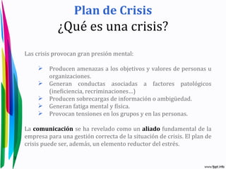 Plan de Crisis
                ¿Qué es una crisis?
    Las crisis provocan gran presión mental:

            Producen amenazas a los objetivos y valores de personas u
             organizaciones.
            Generan conductas asociadas a factores patológicos
             (ineficiencia, recriminaciones…)
            Producen sobrecargas de información o ambigüedad.
            Generan fatiga mental y física.
            Provocan tensiones en los grupos y en las personas.

    La comunicación se ha revelado como un aliado fundamental de la
    empresa para una gestión correcta de la situación de crisis. El plan de
    crisis puede ser, además, un elemento reductor del estrés.

3
 
