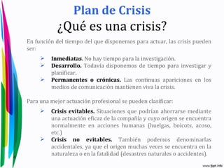 Plan de Crisis
                ¿Qué es una crisis?
    En función del tiempo del que disponemos para actuar, las crisis pueden
    ser:
            Inmediatas. No hay tiempo para la investigación.
            Desarrollo. Todavía disponemos de tiempo para investigar y
             planificar.
            Permanentes o crónicas. Las continuas apariciones en los
             medios de comunicación mantienen viva la crisis.

    Para una mejor actuación profesional se pueden clasificar:
            Crisis evitables. Situaciones que podrían ahorrarse mediante
             una actuación eficaz de la compañía y cuyo origen se encuentra
             normalmente en acciones humanas (huelgas, boicots, acoso,
             etc.)
            Crisis no evitables. También podemos denominarlas
             accidentales, ya que el origen muchas veces se encuentra en la
4
             naturaleza o en la fatalidad (desastres naturales o accidentes).
 