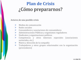 Plan de Crisis
            ¿Cómo prepararnos?

    Actores de una posible crisis

           Medios de comunicación
           Redes sociales
           Consumidores y asociaciones de consumidores
           Administraciones Públicas y organismos reguladores
           Sindicatos y organizaciones políticas
           Competencia y otros intereses especiales (asociaciones
            sectoriales, etc.)
           Matriz y dirección de la compañía
           Trabajadores y otros grupos relacionados con la organización
            (proveedores)


7
 