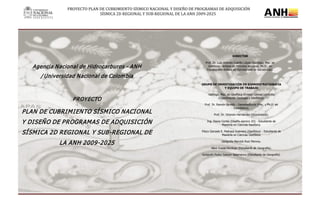 PROYECTO PLAN DE CUBRIMIENTO SÍSMICO NACIONAL Y DISEÑO DE PROGRAMAS DE ADQUISICIÓN
SÍSMICA 2D REGIONAL Y SUB-REGIONAL DE LA ANH 2009-2025
Agencia Nacional de Hidrocarburos - ANH
/ Universidad Nacional de Colombia
PROYECTO
PLAN DE CUBRIMIENTO SÍSMICO NACIONAL
Y DISEÑO DE PROGRAMAS DE ADQUISICIÓN
SÍSMICA 2D REGIONAL Y SUB-REGIONAL DE
LA ANH 2009-2025
GRUPO DE INVESTIGACIÓN EN SISMOESTRATIGRAFÍA
Y EQUIPO DE TRABAJO
Geólogo, Msc. en Geofísica Ernesto Gómez Londoño
(Coordinación Geología y Geofísica).
Prof. Dr. Ramón Giraldo - Geoestadística (Msc. y Ph.D. en
Estadística).
Prof. Dr. Orlando Hernández (Gravimetría).
Ing. Diana Cortés (Diseño sísmico 2D) - Estudiante de
Maestría en Ciencias Geofísica.
Físico Gonzalo E. Pedraza Guerrero (Geofísica) - Estudiante de
Maestría en Ciencias Geofísica.
Geógrafa Marvick Ruiz Monroy.
Alexi Cusva Verdugo (Estudiante de Geografía).
Geógrafo Pedro Salazar Salamanca (Estudiante de Geografía).
DIRECTOR
Prof. Dr. Luis Antonio Castillo López (Geólogo, Msc. en
Geofísica - énfasis en Métodos Sísmicos, Ph.D., en
Estratigrafía-énfasis en Estratigrafía de Secuencias).
 