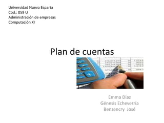 Universidad Nueva Esparta
Cód.: 059 U
Administración de empresas
Computación XI




                      Plan de cuentas



                                    Emma Diaz
                                 Génesis Echeverría
                                  Benzencry José
 