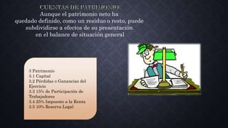 Aunque el patrimonio neto ha
quedado definido, como un residuo o resto, puede
subdividirse a efectos de su presentación
en el balance de situación general
3 Patrimonio
3.1 Capital
3.2 Pérdidas o Ganancias del
Ejercicio
3.3 15% de Participación de
Trabajadores
3.4 25% Impuesto a la Renta
3.5 10% Reserva Legal
 