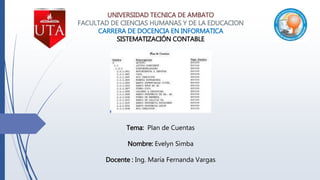 UNIVERSIDAD TECNICA DE AMBATO
FACULTAD DE CIENCIAS HUMANAS Y DE LA EDUCACION
CARRERA DE DOCENCIA EN INFORMATICA
SISTEMATIZACIÓN CONTABLE
Tema: Plan de Cuentas
Nombre: Evelyn Simba
Docente : Ing. María Fernanda Vargas
 