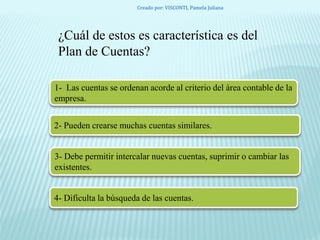 ¿Cuál de estos es característica es del
Plan de Cuentas?
1- Las cuentas se ordenan acorde al criterio del área contable de la
empresa.
2- Pueden crearse muchas cuentas similares.
3- Debe permitir intercalar nuevas cuentas, suprimir o cambiar las
existentes.
4- Dificulta la búsqueda de las cuentas.
Creado por: VISCONTI, Pamela Juliana
 