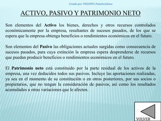 ACTIVO, PASIVO Y PATRIMONIO NETO
Son elementos del Activo los bienes, derechos y otros recursos controlados
económicamente por la empresa, resultantes de sucesos pasados, de los que se
espera que la empresa obtenga beneficios o rendimientos económicos en el futuro.
Son elementos del Pasivo las obligaciones actuales surgidas como consecuencia de
sucesos pasados, para cuya extinción la empresa espera desprenderse de recursos
que puedan producir beneficios o rendimientos económicos en el futuro.
El Patrimonio neto está constituido por la parte residual de los activos de la
empresa, una vez deducidos todos sus pasivos. Incluye las aportaciones realizadas,
ya sea en el momento de su constitución o en otros posteriores, por sus socios o
propietarios, que no tengan la consideración de pasivos, así como los resultados
acumulados u otras variaciones que le afecten.
VOLVER
Creado por: VISCONTI, Pamela Juliana
 