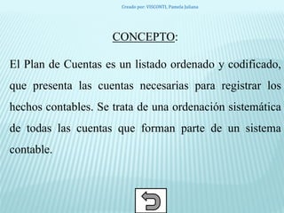 CONCEPTO:
El Plan de Cuentas es un listado ordenado y codificado,
que presenta las cuentas necesarias para registrar los
hechos contables. Se trata de una ordenación sistemática
de todas las cuentas que forman parte de un sistema
contable.
Creado por: VISCONTI, Pamela Juliana
 