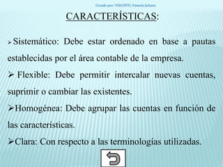 CARACTERÍSTICAS:
 Sistemático: Debe estar ordenado en base a pautas
establecidas por el área contable de la empresa.
 Flexible: Debe permitir intercalar nuevas cuentas,
suprimir o cambiar las existentes.
Homogénea: Debe agrupar las cuentas en función de
las características.
Clara: Con respecto a las terminologías utilizadas.
Creado por: VISCONTI, Pamela Juliana
 