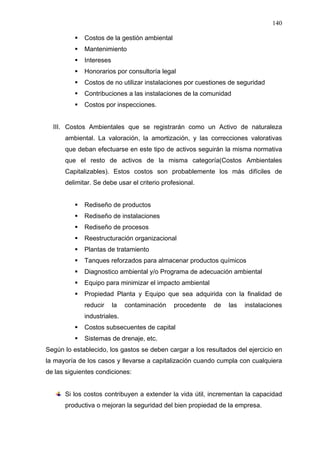 140
Costos de la gestión ambiental
Mantenimiento
Intereses
Honorarios por consultoría legal
Costos de no utilizar instalaciones por cuestiones de seguridad
Contribuciones a las instalaciones de la comunidad
Costos por inspecciones.
III. Costos Ambientales que se registrarán como un Activo de naturaleza
ambiental. La valoración, la amortización, y las correcciones valorativas
que deban efectuarse en este tipo de activos seguirán la misma normativa
que el resto de activos de la misma categoría(Costos Ambientales
Capitalizables). Estos costos son probablemente los más difíciles de
delimitar. Se debe usar el criterio profesional.
Rediseño de productos
Rediseño de instalaciones
Rediseño de procesos
Reestructuración organizacional
Plantas de tratamiento
Tanques reforzados para almacenar productos químicos
Diagnostico ambiental y/o Programa de adecuación ambiental
Equipo para minimizar el impacto ambiental
Propiedad Planta y Equipo que sea adquirida con la finalidad de
reducir la contaminación procedente de las instalaciones
industriales.
Costos subsecuentes de capital
Sistemas de drenaje, etc.
Según lo establecido, los gastos se deben cargar a los resultados del ejercicio en
la mayoría de los casos y llevarse a capitalización cuando cumpla con cualquiera
de las siguientes condiciones:
Si los costos contribuyen a extender la vida útil, incrementan la capacidad
productiva o mejoran la seguridad del bien propiedad de la empresa.
 