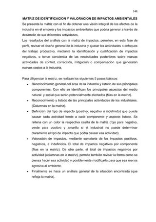148
MATRIZ DE IDENTIFICACION Y VALORACION DE IMPACTOS AMBIENTALES
Se presenta la matriz con el fin de obtener una visión integral de los efectos de la
industria en el entorno y los impactos ambientales que podría generar a través de
desarrollo de sus diferentes actividades.
Los resultados del análisis con la matriz de impactos, permiten, en esta fase de
perfil, revisar el diseño general de la industria y ajustar las actividades o enfoques
del trabajo productivo, mediante la identificación y cualificación de impactos
negativos, o tomar conciencia de las necesidades posteriores sobre nuevas
actividades de control, corrección, mitigación o compensación que generarán
nuevos costos a la industria.
Para diligenciar la matriz, se realizan los siguientes 5 pasos básicos:
• Reconocimiento general del área de la industria y listado de sus principales
componentes. Con ello se identifican los principales aspectos del medio
natural y social que serán potencialmente afectados (filas en la matriz).
• Reconocimiento y listado de las principales actividades de los industriales.
(Columnas en la matriz).
• Definición del tipo de impacto (positivo, negativo o indefinido) que puede
causar cada actividad frente a cada componente y aspecto listado. Se
rellena con un color la respectiva casilla de la matriz (rojo para negativo,
verde para positivo y amarillo si el industrial no puede determinar
claramente el tipo de impacto que podrá causar esa actividad).
• Valoración de impactos, mediante sumatoria de los impactos positivos,
negativos, e indefinidos. El total de impactos negativos por componente
(filas en la matriz). De otra parte, el total de impactos negativos por
actividad (columnas en la matriz), permite también revisar la forma como se
piensa hacer esa actividad y posiblemente modificarla para que sea menos
agresiva al ambiente.
• Finalmente se hace un análisis general de la situación encontrada (que
refleja la matriz).
 