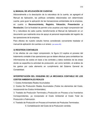 154
b) MANUAL DE APLICACIÓN DE CUENTAS
Adicionalmente a la descripción de la naturaleza de la cuenta, se agregará al
Manual de Aplicación, las políticas contables relacionadas con determinada
cuenta, para guiar la aplicación de las transacciones ambientales de la empresa,
en cuanto a Reconocimiento, Registro, Valuación, Presentación y
Revelación. Con la finalidad de permitir a los usuarios una mejor comprensión del
fin y naturaleza de cada cuenta, transformando al Manual de Aplicación en un
documento que realmente sirva de apoyo al personal responsable del registro de
las operaciones de la empresa.
Para efectos de nuestro estudio hemos considerado conveniente trasladar el
manual de aplicación de cuentas a un anexo. (ver anexo #5)
3) REGITROS CONTABLES
A los efectos de una mejor comprensión, la figura 2.3 explica el proceso del
tratamiento contable d las operaciones que se deben efectuar para contabilizar las
informaciones de costos en base a los controles y datos recibidos de las áreas
donde se especifica la actividad de producción, así como también, el análisis de
los gastos por cada elemento en cumplimiento del Sistema General de
Contabilidad.
INTERPRETACIÓN DEL ESQUEMA DE LA MECANICA CONTABLE DE LOS
COSTOS AMBIENTALES REALES
1. Costos Ambientales Reales Acumulados
2. Costos De Producción Reales Acumulados (Todos los elementos del Costo,
incorporando los Costos Ambientales).
3. Traslado de Producción Terminada y Producción en Proceso a los Inventarios
Correspondientes, ya incorporado el Costo Ambiental al Costo Total de
Producción o Fabricación.
4. Traslado de Producción en Proceso al Inventario de Productos Terminados
5. Contabilización del Costo de la Producción vendida.
 