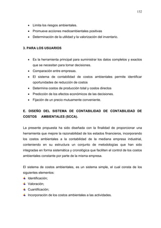 132
• Limita los riesgos ambientales.
• Promueve acciones medioambientales positivas
• Determinación de la utilidad y la valorización del inventario.
3. PARA LOS USUARIOS
• Es la herramienta principal para suministrar los datos completos y exactos
que se necesitan para tomar decisiones.
• Comparación entre empresas.
• El sistema de contabilidad de costos ambientales permite identificar
oportunidades de reducción de costos
• Determina costos de producción total y costos directos
• Predicción de los efectos económicos de las decisiones.
• Fijación de un precio mutuamente conveniente.
E. DISEÑO DEL SISTEMA DE CONTABILIDAD DE CONTABILIDAD DE
COSTOS AMBIENTALES (SCCA).
La presente propuesta ha sido diseñada con la finalidad de proporcionar una
herramienta que mejore la razonabilidad de los estados financieros, incorporando
los costos ambientales a la contabilidad de la mediana empresa industrial,
conteniendo en su estructura un conjunto de metodologías que han sido
integradas en forma sistemática y cronológica que faciliten el control de los costos
ambientales constante por parte de la misma empresa.
El sistema de costos ambientales, es un sistema simple, el cual consta de los
siguientes elementos:
Identificación;
Valoración;
Cuantificación;
Incorporación de los costos ambientales a las actividades.
 