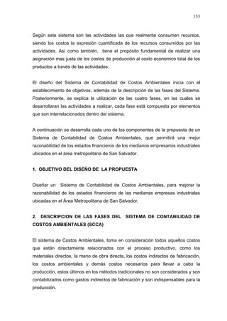 133
Según este sistema son las actividades las que realmente consumen recursos,
siendo los costos la expresión cuantificada de los recursos consumidos por las
actividades. Así como también, tiene el propósito fundamental de realizar una
asignación mas justa de los costos de producción al costo económico total de los
productos a través de las actividades.
El diseño del Sistema de Contabilidad de Costos Ambientales inicia con el
establecimiento de objetivos, además de la descripción de las fases del Sistema.
Posteriormente, se explica la utilización de las cuatro fases, en las cuales se
desarrollaran las actividades a realizar, cada fase está compuesta por elementos
que son interrelacionados dentro del sistema.
A continuación se desarrolla cada uno de los componentes de la propuesta de un
Sistema de Contabilidad de Costos Ambientales, que permitirá una mejor
razonabilidad de los estados financieros de los medianos empresarios industriales
ubicados en el área metropolitana de San Salvador.
1. OBJETIVO DEL DISEÑO DE LA PROPUESTA
Diseñar un Sistema de Contabilidad de Costos Ambientales, para mejorar la
razonabilidad de los estados financieros de las medianas empresas industriales
ubicadas en el Área Metropolitana de San Salvador.
2. DESCRIPCION DE LAS FASES DEL SISTEMA DE CONTABILIDAD DE
COSTOS AMBIENTALES (SCCA)
El sistema de Costos Ambientales, toma en consideración todos aquellos costos
que están directamente relacionados con el proceso productivo, como los
materiales directos, la mano de obra directa, los costos indirectos de fabricación,
los costos ambientales y demás costos necesarios para llevar a cabo la
producción, estos últimos en los métodos tradicionales no son considerados y son
contabilizados como gastos indirectos de fabricación y son indispensables para la
producción.
 