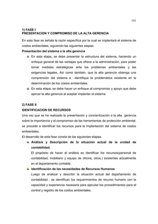 191
1) FASE I
PRESENTACION Y COMPROMISO DE LA ALTA GERENCIA
En esta fase se señala la razón específica por la cual se implantará el sistema de
costos ambientales, siguiendo las siguientes etapas:
Presentación del sistema a la alta gerencia
En esta etapa, se debe presentar la estructura del sistema, haciendo un
enfoque general de las ventajas que ofrece a la administración, para poder
tomar medidas estratégicas ante los problemas ambientales y las
exigencias legales. Así como también, que la alta gerencia obtenga una
comprensión del sistema e identifique la problemática existente en la
determinación de los costos ambientales.
En esta etapa, se debe hacer un enfoque al compromiso y apoyo que debe
ejercer la alta gerencia al aceptar implantar el sistema
2) FASE II
IDENTIFICACION DE RECURSOS
Una vez que se ha realizado la presentación y concientización a la alta gerencia
sobre la importancia y el compromiso de las herramientas de protección ambiental,
se procede a identificar los recursos para la implantación del sistema de costos
ambientales.
El desarrollo de esta fase consta de las siguientes etapas.
Análisis y Descripción de la situación actual de la unidad de
contabilidad.
El propósito de hacer el análisis es identificar los recursos(personal de
contabilidad, mobiliario y equipo de oficina, otros.) existentes actualmente
en el departamento contable.
Identificación de las necesidades de Recursos Humanos
Luego de analizar y describir la situación actual del departamento de
contabilidad , se identifican los requerimientos de recurso humano con la
capacidad y experiencia necesaria para ejecutar los procedimientos para el
control y registro de los costos ambientales.
 