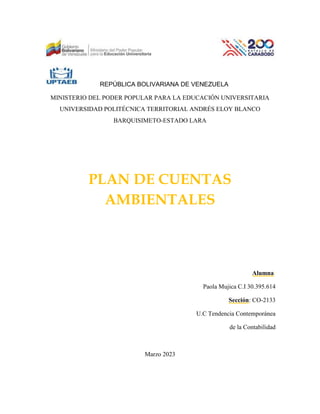 REPÚBLICA BOLIVARIANA DE VENEZUELA
MINISTERIO DEL PODER POPULAR PARA LA EDUCACIÓN UNIVERSITARIA
UNIVERSIDAD POLITÉCNICA TERRITORIAL ANDRÉS ELOY BLANCO
BARQUISIMETO-ESTADO LARA
PLAN DE CUENTAS
AMBIENTALES
Alumna:
Paola Mujica C.I 30.395.614
Sección: CO-2133
U.C Tendencia Contemporánea
de la Contabilidad
Marzo 2023
 