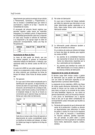 Asesor Empresarial
Staff Contable
10
departamento que autoriza la entrega (el que solicita
a Planeamiento, Suministro y Programación) y
otra es enviada a contabilidad para que realice la
acumulación y registro en la hoja – resumen de
Contabilidad de Costos.
El encargado del almacén llevará registros que
permitan registrar cuáles fueron los materiales
entregados y su cantidad y precio. El departamento
de Contabilidad generalmente cada mes (o depende
en cada caso) recopila la solicitud de materiales
a su disposición y las agrupa según la orden de
producción correspondiente, realiza una Hoja de
Recapitulación.
Solicitud Orden Nº 762 Orden Nº 763
1.081
1.082
Acumulación de Mano de Obra:
La mano de obra puede ser directa, que son
los salarios pagados si quienes se encuentran
realizando trabajos de fabricación, o indirecta, que
representa todos los demás costos de MO de la
fábrica.
El costo de la MOD en una orden específica (o en
varias) se va asegurando a ésta o éstas en función
de varios sistemas que constituyen las fichas de
tiempo de trabajo. Estas fichas de tiempo pueden
ser:
1) Por operario:
En cuyo caso la ficha estará encabezada por la
identificación del operario, el departamento, el
número de orden en la que trabajó, el tiempo de
iniciación y de terminación de su trabajo en ella,
tiempo, costo horario (cuota) y el jornal total. Si
el empleado trabajo en más de un horario es
conveniente que le operario tenga una ficha de
tiempo por cada orden de fabricación.
Operador Nº
Datos:
Trabajo Día Entrada
(Hora)
Salida
(Hora)
Tiempo Cuota
x Hora
Totales
Cada día se revisan estas fichas del operario al
departamento de costos (contabilidad) donde
se clasifican los boletos por trabajos, se hallan
los totales que luego se registran en la Hoja de
Costos.
2) Por orden de fabricación:
En cuyo caso el tiempo del trabajo realizado
por todos los operarios que intervienen en una
orden determinada quedan registrados en la
ficha. Habrá tantas fichas como órdenes de
fabricación existan.
Orden Nº
Operario Entrada Salida Tiempo
3) La información puede obtenerse también a
través de tomadores de tiempo.
En un sistema de costos por órdenes de trabajo
se hacen dos tipos de asientos para registrar
los costos de MOD:
• los asientos de la contabilidad financiera
que representan el cálculo de los ingresos
menos las deducciones requeridas por la
ley o autorizados por los empleados.
• los asientos para distribuir los costos de
MOD determinados en el inciso anterior a
las diversas órdenes de fabricación.
Asignación de los costos de fabricación:
El término carga fabril incluye costos o gastos
de fabricación que no pueden ser identificados
con una orden de fabricación específica (o con
departamentos o procesos determinados).
La asignación de los materiales y MOD a las Hojas
de costos puede efectuarse diariamente. Pero no
sucede lo mismo con los costos de fabricación
pues éstos no fluyen en la corriente de los costos
con tanta flexibilidad. Algunos de sus rubros se
generan diariamente, otros con frecuencia mensual,
y unos pocos se desembolsan una o algunas
veces al año, por lo que deben contabilizarse las
correspondiente cuotas mensuales que faculten su
total absorción.
1.- Partiendo del supuesto de que la dimensión del
sector de la producción n justifica su división
en departamentos para determinar el monto
de gastos o costos en el que ha de imputarse
a cada orden es necesario ir reuniéndolos
en mayores auxiliares, planillas especiales.
Así, por ejemplo, se podrá saber a cuanto
ascenderá en el mes lo gastado en concepto de
fuerza motriz, depreciación, seguros, sueldos,
etcétera.
 