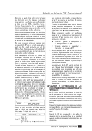 Costos en las Empresas Industriales
Aplicación por Sectores del PCGE - Empresa Industrial
11
Conocido el gasto total sobreviene la tarea
de distribuirlo entre los trabajos realizados
en proporción a un factor que resulte común
a ellos como ser MOD, materiales, horas-
hombre, horas-máquina, etc. La aseguración
de este elemento del costo no se realiza con la
misma precisión que los dos anteriores.
Pero la realidad muestra, que el total del costo
de estos elementos (C.F.) no se conoce hasta
tiempo después de que el último no ha sido
contabilizado, bastante después de terminado
el período de las operaciones.
Se hace necesario entonces, calcular con
anticipación la CF de un período para aplicar
parte de ello a cada producto que sale de
fábrica. Para ello se prepara un estimado de CF
o presupuestado de lo que la empresa espera
serán estos costos indirectos.
Este presupuesto mostrará los costos de
materiales indirectos que se esperan, los
de MOI incluyendo suspensión y los otros
gastos de fábrica como alquiler seguros sobre
fábrica, impuestos, amortizaciones, etcétera.
También se hace necesario para cumplir con
el objetivo de la distribución de la CF, estimar el
volumen de producción que se espera para el
período considerado. Este volumen puede ser
expresado en base a: unidades de producto (si
la empresa produce un único producto), horas
de MOD, horas-máquina, o S/. MOD.
La relación entre la CF total presupuestada y
el volumen de producción estimado expresado
en función de alguna base dará como resultado
una cuota predeterminada de gastos indirectos
de fabricación que se utilizará para cargar a
cada orden de fabricación una parte de la CF.
Estos costos indirectos cargados a las órdenes
en base a la cuota predeterminada se conocen
en el nombre de CF o gastos indirectos de
fabricación aplicados.
Cuota prede-
terminada
CF Presupuestada
= --------------------------------------------------
Nivel de actividad estimado
(en hs. MOD, hs-máq, etc.)
Luego la cuota se aplica a la base elegida
para su calcula que presenta cada orden de
fabricación. Es decir, si la cuota es
100.000 / 2.000 hs-hombre = 50
Luego OF1
Mat: S/. 3
MOD S/. 5
MOD 2 Hs.
CF: 2 Hs. x 50 = S/. 100  así es la asignación.
Los costos así determinados correspondientes
a la CF se asignan a las Hojas de costos
completándose el trabajo.
Cuando los resultados reales de CF difieren
de los estimados entonces los CIF cargados
a la producción variarán de la cantidad real
(aplicada = real  sub o sobreabsorción).
Estas variaciones pueden ser analizadas
para ver si se produjeron por cambios en el
elemento. CF por cambios en el volumen de
producción estimada:
• Variación gastos o presupuesto =
CF presupuestada – CF real
• Variación volumen o capacidad =
(Hs reales – hs presup) x CAP.
2.- En una empresa en la que se halla practicada
la división departamental el costo histórico por
orden se desarrolla por centro. Cada uno de los
que intervienen en el proceso de la orden de
fabricación que se costea se debita entonces,
por los materiales, salarios y gastos que le
corresponda absorber.
La asignación de la CF cuando se trata de
una fábrica departamentalizada mejora en
su exactitud pues, es posible que esto sea
asignado en cada departamento en función de
una base distinta por la mayor concurrencia y
aceptabilidad de cada caso.
Terminada una orden y determinado su costo
total se acredita la cuenta “Productos en
proceso” con débitos a la cuenta “Productos
Terminados”.
6.2 VALUACIÓN Y CONTABILIZACIÓN DE LOS
PRODUCTOS EN PROCESO Y DE LOS PRODUCTOS
TERMINADOS
En los costos históricos por órdenes la valuación
de las existencias en fabricación es muy simple.
Las sumas que diaria, semanal o mensualmente se
acumulan en las órdenes la señalan con precisión (
ya que los cargos a la orden se realizan con datos
reales).
Unavezterminadoslaorden,loscostosacumulados
correspondientes a la misma son traspasados a la
cuenta Productos Terminados.
Nota:
Cuando la CF se presupuesta y se aplica la
valuación de los productos llega a su exactitud
cuando se obtienen los datos reales se corrigen las
diferencias.
 