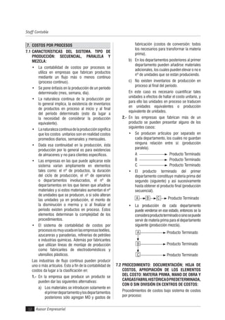 Asesor Empresarial
Staff Contable
12
7. COSTOS POR PROCESOS
7.1 CARACTERÍSTICAS DEL SISTEMA. TIPO DE
PRODUCCIÓN: SECUENCIAL, PARALELA Y
MEZCLA:
• La contabilidad de costos por procesos se
utiliza en empresas que fabrican productos
mediante un flujo más o menos continuo
(proceso continuo).
• Se pone énfasis en la producción de un período
determinado (mes, semana, día).
• La naturaleza continua de la producción por
lo general implica, la existencia de inventarios
de productos en proceso al inicio y al final
del período determinado (esto da lugar a
la necesidad de considerar la producción
equivalente).
• Lanaturalezacontinuadelaproducciónsignifica
que los costos unitarios son en realidad costos
promedios diarios, semanales y mensuales.
• Dada esa continuidad en la producción, ésta
producción por lo general es para existencias
de almacenes y no para clientes específicos.
• Las empresas en las que puede aplicarse este
sistema varían ampliamente en elementos
tales como: el nº de productos, la duración
del ciclo de producción, el nº de operarios
o departamentos involucrados, el nº de
departamentos en los que tienen que añadirse
materiales y si estos materiales aumentan el nº
de unidades que se producen, o si sólo alteran
las unidades ya en producción, el monto de
la disminución o merma y si al finalizar el
período existen productos en proceso. Estos
elementos determinan la complejidad de los
procedimientos.
• El sistema de contabilidad de costos por
procesosesmuyusadaenlasempresastextiles,
azucareras y panaderías, refinerías de petróleo
e industrias químicas. Además por fabricantes
que utilizan líneas de montaje de producción
como fabricantes de electrodomésticos y
utensilios plásticos.
Las industrias de flujo continuo pueden producir
uno o más artículos. Esto a fin de la contabilidad de
costos da lugar a la clasificación en:
1.- En la empresa que produce un producto se
pueden dar las siguientes alternativas:
a) Los materiales se introducen solamente en
elprimerdepartamentoylosdepartamentos
posteriores sólo agregan MO y gastos de
fabricación (costos de conversión: todos
los necesarios para transformar la materia
prima).
b) En los departamentos posteriores al primer
departamento pueden añadirse materiales
adicionales, los cuales pueden elevar o no e
nº de unidades que se están produciendo.
c) No existen inventarios de producción en
proceso al final del período.
En este caso es necesario cuantificar tales
unidades a efectos de hallar el costo unitario, y
para ello las unidades en proceso se traducen
en unidades equivalentes o producción
equivalente de unidades.
2.- En las empresas que fabrican más de un
producto se pueden presentar alguno de los
siguientes casos:
• Se producen artículos por separado en
cada departamento, los cuales no guardan
ninguna relación entre sí: (producción
paralela).
A Producto Terminado
B Producto Terminado
C Producto Terminado
• El producto terminado del primer
departamento constituye materia prima del
segundo (siguiente) y así sucesivamente
hasta obtener el producto final (producción
secuencial).
A B C Producto Terminado
• La producción de cada departamento
puede venderse en ese estado, entonces se la
consideraproductoterminadoosinosepuede
servir de materia prima para el departamento
siguiente (producción mezcla).
A Producto Terminado
B Producto Terminado
C Producto Terminado
7.2 PROCEDIMIENTO: DOCUMENTACIÓN; HOJA DE
COSTOS, APROPIACIÓN DE LOS ELEMENTOS
DEL COSTO: MATERIA PRIMA, MANO DE OBRA Y
CARGASFABRILHISTÓRICAOPREDETERMINADA,
CON O SIN DIVISIÓN EN CENTROS DE COSTOS:
Procedimientos de costos bajo sistema de costos
por proceso:
 