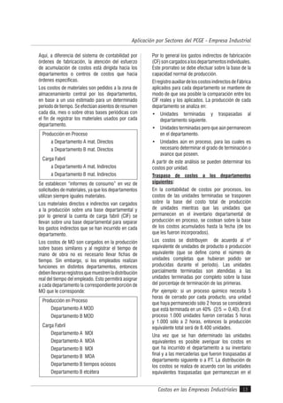 Costos en las Empresas Industriales
Aplicación por Sectores del PCGE - Empresa Industrial
13
Aquí, a diferencia del sistema de contabilidad por
órdenes de fabricación, la atención del esfuerzo
de acumulación de costos está dirigida hacia los
departamentos o centros de costos que hacia
órdenes específicas.
Los costos de materiales son pedidos a la zona de
almacenamiento central por los departamentos,
en base a un uso estimado para un determinado
período de tiempo. Se efectúan asientos de resumen
cada día, mes o sobre otras bases periódicas con
el fin de registrar los materiales usados por cada
departamento.
Producción en Proceso
a Departamento A mat. Directos
a Departamento B mat. Directos
Carga Fabril
a Departamento A mat. Indirectos
a Departamento B mat. Indirectos
Se establecen “informes de consumo” en vez de
solicitudes de materiales, ya que los departamentos
utilizan siempre iguales materiales.
Los materiales directos e indirectos van cargados
a la producción sobre una base departamental y
por lo general la cuenta de carga fabril (CIF) se
llevan sobre una base departamental para separar
los gastos indirectos que se han incurrido en cada
departamento.
Los costos de MO son cargados en la producción
sobre bases similares y al registrar el tiempo de
mano de obra no es necesario llevar fichas de
tiempo. Sin embargo, si los empleados realizan
funciones en distintos departamentos, entonces
debenllevarseregistrosquemuestrenladistribución
real del tiempo del empleado. Esto permitirá asignar
a cada departamento la correspondiente porción de
MO que le corresponde:
Producción en Proceso
Departamento A MOD
Departamento B MOD
Carga Fabril
Departamento A MOI
Departamento A MOA
Departamento B MOI
Departamento B MOA
Departamento B tiempos ociosos
Departamento B etcétera
Por lo general los gastos indirectos de fabricación
(CF)soncargadosalosdepartamentosindividuales.
Este prorrateo se debe efectuar sobre la base de la
capacidad normal de producción.
ElregistroauxiliardeloscostosindirectosdeFábrica
aplicados para cada departamento se mantiene de
modo de que sea posible la comparación entre los
CIF reales y los aplicados. La producción de cada
departamento se analiza en:
• Unidades terminadas y traspasadas al
departamento siguiente.
• Unidades terminadas pero que aún permanecen
en el departamento.
• Unidades aún en proceso, para las cuales es
necesario determinar el grado de terminación o
avance que poseen.
A partir de este análisis se pueden determinar los
costos por unidad.
Traspaso de costos a los departamentos
siguientes:
En la contabilidad de costos por procesos, los
costos de las unidades terminadas se trasponen
sobre la base del costo total de producción
de unidades mientras que las unidades que
permanecen en el inventario departamental de
producción en proceso, se costean sobre la base
de los costos acumulados hasta la fecha (de los
que les fueron incorporados).
Los costos se distribuyen de acuerdo al nº
equivalente de unidades de producto o producción
equivalente (que se define como el número de
unidades completas que hubieran podido ser
producidas durante el período). Las unidades
parcialmente terminadas son atendidas a las
unidades terminadas por completo sobre la base
del porcentaje de terminación de las primeras.
Por ejemplo: si un proceso químico necesita 5
horas de cerrado por cada producto, una unidad
que haya permanecido sólo 2 horas se considerará
que está terminada en un 40% (2/5 = 0,40). En el
proceso 1.000 unidades fueron cerradas 5 horas
y 1.000 sólo a 2 horas, entonces la producción
equivalente total será de 8.400 unidades.
Una vez que se han determinado las unidades
equivalentes es posible averiguar los costos en
que ha incurrido el departamento a su inventario
final y a las mercaderías que fueron traspasadas al
departamento siguiente o a P.T. La distribución de
los costos se realiza de acuerdo con las unidades
equivalentes traspasadas que permanezcan en el
 