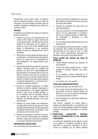 Asesor Empresarial
Staff Contable
14
departamento. Estos costos totales se registran
para los materiales directos y para los costos de
conversión. Los costos totales se dividen entre las
unidades equivalentes producidas para obtener el
costo por unidad.
Resumen:
El método de acumulación de costos por procesos
puede resumirse así:
1. Distribuir los costos a los departamentos: los
costos de MP y MOD se cargan directamente
a cada departamento, mientras que los gastos
indirectos de fabricación por lo general se
aplican en base a una cuota predeterminada
(luego el departamento a sus productos
aplicará una base de distribución que más le
convenga).
2. Determinar los costos totales que tienen que ser
considerados: es el total del costo del inventario
inicial y los costos que en la actualidad han
sido distribuidos a los departamentos (paso
anterior).
3. Seguir el flujo físico de la producción: este paso
requiere considerar todas las unidades que
pasaron a ser parte de la responsabilidad del
departamento en ese período (que son los que
tenía el inventario inicial más las iniciadas en
el período a que les transfirió el departamento
anterior). El total de esta unidad debe asignarse
al siguiente departamento, al inventario final o
a unidades pérdidas o dañados.
4. Calcular las unidades equivalentes: se realiza
tomando el total de unidades traspasadas a
otro departamento y del trabajo equivalente
llevado a cabo en las unidades perdidas y
en el inventario final. Se necesitan cálculos
por separado de los costos recibidos por
traspaso, los materiales directos y los costos
de conversión.
5. Distribuir los costos totales: esta distribución
se realiza sobre la base de la proporción de las
unidadesequivalentesquehansidotraspasadas
al siguiente departamento, las pérdidas o que
permanecen en el inventario final.
6. Preparar los escritos para transferir los costos:
por lo general el total recibido por materiales
directos y costos de conversión se combinan
en el cargo al siguiente departamento.
Documentación: Hoja de Costos:
Las características de este informe son:
• Cubre el costo de los materiales y los costos de
MO y gastos de fabricación durante un período
de tiempo determinado.
• Presenta los elementos del costo sobre una
base departamental.
• Tiene que presentar en el informe propiamente
dicho o en uno suplementario: la cantidad o
número de unidades puestas en fabricación,
las trasladadas y percibidas en cada
departamento.
• El costo unitario puede determinarse para cada
departamento.
En la contabilidad de costos por proceso, se cargan
los materiales, MO y gastos de fabricación a los
departamentos en los cuales se usan. El saldo
en cada cuenta departamental representa los
productos en proceso en ese departamento.
Forma sencilla del informe del costo de
producción:
• Pueden utilizarlo empresas que fabriquen un
solo producto.
• Al final del período quedan pocos o ningún
producto en proceso (ejemplo: pan, papel,
etcétera).
• Es en realidad, resumen estadístico de la
producción durante un período determinado de
tiempo.
• Los asientos son muy sencillos.
Forma más complicada del informe:
Las condiciones para usar este informe son:
• Hay un gran número de departamentos en los
que existen al final del período trabajos sin
terminar y en los que el grado de terminación
no es necesariamente el mismo.
• De las operaciones de fabricación resulta más
de un producto.
Este informe expondrá: los costos totales y
unitarios por departamentos y por elementos del
costo, las cifras que indiquen cantidad de unidades
puestas en producción, terminadas, en proceso,
perdidas.
7.3 PRODUCCIÓN EQUIVALENTE. MÉTODOS
PARA LA DETERMINACIÓN DE LAS UNIDADES
PROCESADAS.
La producción equivalente ya fue tratada en parte
en el capítulo II. El problema principal al querer
determinar la producción equivalente (o sea el
número de unidades que se hubiera obtenido
 