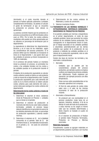 Costos en las Empresas Industriales
Aplicación por Sectores del PCGE - Empresa Industrial
15
(terminado) si el costo incurrido durante el
período se hubiera aplicado solamente a unidades
completamente terminadas). Se plantea al calcular
el grado de terminación al que se encuentra
la producción en proceso. Este cálculo es
aproximado.
La práctica corriente impone que los productos en
proceso se encuentran en un 50% terminados (otros
usan un 25%). Por lo tanto, los costos unitarios
resultantes sólo pueden ser cifras aproximadas por
no utilizarse un porcentaje de terminación para el
departamento.
La equivalencia la determinan los departamentos
técnicos y en el caso de los materiales, según
las características del proceso productivo. Si el
proceso define que los materiales se incorporan al
inicio en el Departamento 1, eso quiere decir que
las unidades en proceso ya tienen incorporado en
100% de materiales.
Si el comienzo del período hubiera un inventario
inicial su producto en proceso, se promedian los
costos y las unidades iniciales con los costos y
las unidades puestas en la producción durante el
período.
El objetivo de la producción equivalente es calcular
costos unitarios cuando se fabrica un solo producto
y este se mueve de un departamento a otro. Cuando
la producción equivalente para cada elemento del
costo no es la misma entonces se deben calcular
costos unitarios para cada elemento del costo y
sumar estos para averiguar los costos unitarios del
departamento.
Determinación de los costos unitarios a través de
los cinco pasos:
1. Determinar el volumen al inicio: existencia
inicial de Producción en Proceso + unidades
que se inician en el período.
2. Determinar el volumen de producción: al
momento del informe de costo habrá unidades
terminadas, unidades en proceso lasque
deberán identificarse en qué grado de avance de
los distintos elementos del costo en porcentaje
de producción equivalente y además existen
mermas.
3. Determinar el volumen en S/. de la totalidad
consumida en el período: total de S/. del
inventarioinicial,S/. dematerialesincorporados
en el período y S/. de costo de conversión
(totales).
4. Determinación de los costos unitarios de
Materiales y costos de conversión.
5. Valorizar inventarios finales.
7.4 TRATAMIENTO DE LAS MERMAS NORMALES Y
EXTRAORDINARIAS. MATERIALES AGREGADOS.
INVENTARIOS DE PRODUCTOS EN PROCESO.
Si se pierden unidades por mermas o desperdicios
en el primer departamento, el costo de esas
unidades perdidas, tienen que aumentar los costos
unitarios de las unidades buenas producidas. Por
consiguiente en el departamento inicial el costo,
por el trabajo ejecutado en las unidades perdidas
o absorbidas automáticamente por las demás
unidades que quedan de la producción de ese
producto o metiendo las unidades perdidas en el
cálculo de la producción equivalente, ésta es sólo
para el departamento inicial.
Existen dos tipos de mermas: las normales y las
anormales o extraordinarias
• Normales:
- Unidades que se pierden por las
características propias del proceso
productivo, por ejemplo cuando se empieza
autilizarunamáquinalasprimerasunidades
son defectuosas. Puede originarse por
operación, por ejemplo procesos con altas
temperaturas.
- Estas normas están preestablecidas en los
manuales operativos de la empresa.
- Al final de cada período de costos éstas
valen cero y el valor de las mismas
incrementa el valor de la producción
restante.
• Anormales o Extraordinarias:
- Se producen por una eventualidad en el
proceso productivo (mala tarea de un
operario, siniestros, etcétera). A fin de no
afectar el costo del resto de la producción,
a estas mermas se les asigno el mismo
valor que las unidades determinadas y
dicho importe se traslado al cuadro de
resultados.
- En el volumen de producción al finalizar
el período había Productos Terminados,
Productos en Proceso y Mermas
anormales.
Materiales Agregados:
Procedimiento: cuando se agrupan materiales en
un departamento posterior al primero: con muchas
 