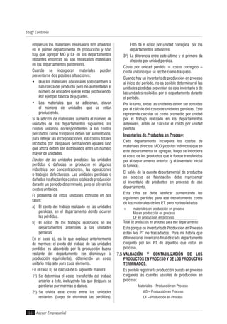 Asesor Empresarial
Staff Contable
16
empresas los materiales necesarios son añadidos
en el primer departamento de producción y sólo
hay que agregar MO y CF en los departamentos
restantes entonces no son necesarios materiales
en los departamentos posteriores.
Cuando se incorporan materiales pueden
presentarse dos posibles situaciones:
• Que los materiales adicionales solo cambien la
naturaleza del producto pero no aumentarán el
número de unidades que se están produciendo.
Por ejemplo fábrica de juguetes.
• Los materiales que se adicionan, elevan
el número de unidades que se están
produciendo.
Si la adición de materiales aumenta el número de
unidades de los departamentos siguientes, los
costos unitarios correspondientes a los costos
percibidos como traspasos deben ser aumentados,
para reflejar las incorporaciones, los costos totales
recibidos por traspasos permanecen iguales sino
que ahora deben ser distribuidos entre un número
mayor de unidades.
Efectos de las unidades perdidas: las unidades
perdidas o dañadas se producen en algunas
industrias por concentraciones, las operaciones
o trabajos defectuosos. Las unidades perdidas o
dañadasnoafectanloscostostotalesdeproducción
durante un período determinado, pero sí elevan los
costos unitarios.
El problema de estas unidades consiste en dos
fases:
a) El costo del trabajo realizado en las unidades
perdidas, en el departamento donde ocurren
las pérdidas.
b) El costo de los trabajos realizados en los
departamentos anteriores a las unidades
perdidas.
En el caso a), es lo que explique anteriormente
de mermas: el costo del trabajo de las unidades
perdidas es absorbido por la producción buena
restante del departamento (se disminuye la
producción equivalente), obteniendo un costo
unitario más alto para cada elemento.
En el caso b) se calcula de la siguiente manera:
1º) Se determina el costo transferido del trabajo
anterior a éste, incluyendo los que después se
perdieran por mermas o daños.
2º) Se olvida este costo entre las unidades
restantes (luego de disminuir las pérdidas).
Esto da el costo por unidad corregida por los
departamentos anteriores.
3º) La diferencia entre este último y el primero da
el costo por unidad perdida.
Costo por unidad perdida = costo corregido –
costo unitario que se recibe como traspaso.
Cuando hay un inventario de producción en proceso
al inicio del período, no es posible determinar si las
unidades perdidas provenían de este inventario o de
las unidades recibidas por el departamento durante
el período.
Por lo tanto, todas las unidades deben ser tomadas
por el cálculo del costo de unidades perdidas. Esto
representa calcular un costo promedio por unidad
por el trabajo realizado en los departamentos
anteriores, antes de calcular el costo por unidad
perdida.
Inventarios de Productos en Proceso:
Cada departamento incorpora los costos de
materiales directos, MOD y costos indirectos que en
este departamento se agregan, luego se incorpora
el costo de los productos que le fueron transferidos
por el departamento anterior (y el inventario inicial
si tuviera).
El saldo de la cuenta departamental de productos
en proceso de fabricación debe representar
el inventario de productos en proceso de ese
departamento.
Esta cifra se debe verificar aumentando las
siguientes partidas para ese departamento costo
de los materiales de los P.T. pero no trasladados
+ materiales en producción en proceso
Mo en producción en proceso
CF en producción en proceso
Total de productos en proceso para ese departamento
Esto porque en inventario de Producción en Proceso
están los PT no trasladados. Para mí habría que
diferenciar el inventario final de cada departamento
conjunto por los PT de aquellos que están en
proceso.
7.5 VALUACIÓN Y CONTABILIZACIÓN DE LOS
PRODUCTOS EN PROCESO Y DE LOS PRODUCTOS
TERMINADOS:
Es posible registrar la producción puesta en proceso
cargando las cuentas usuales de producción en
proceso:
Materiales – Producción en Proceso
MO – Producción en Proceso
CF – Producción en Proceso
 