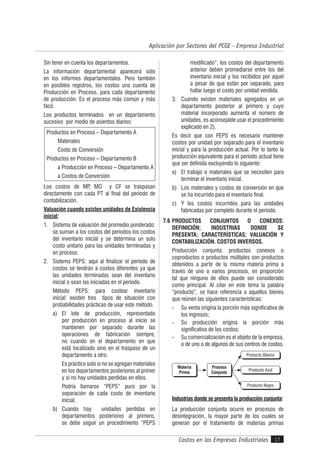 Costos en las Empresas Industriales
Aplicación por Sectores del PCGE - Empresa Industrial
17
Sin tener en cuenta los departamentos.
La información departamental aparecerá sólo
en los informes departamentales. Pero también
en posibles registros, los costos una cuenta de
Producción en Proceso, para cada departamento
de producción. Es el proceso más común y más
fácil.
Los productos terminados en un departamento
sucesivo por medio de asientos diarios:
Productos en Proceso – Departamento A
Materiales
Costo de Conversión
Productos en Proceso – Departamento B
a Producción en Proceso – Departamento A
a Costos de Conversión
Los costos de MP, MO y CF se traspasan
directamente con cada PT al final del período de
contabilización.
Valuación cuando existen unidades de Existencia
inicial:
1. Sistema de valuación del promedio ponderado:
se suman a los costos del períodos los costos
del inventario inicial y se determina un solo
costo unitario para las unidades terminadas y
en proceso.
2. Sistema PEPS: aquí al finalizar el período de
costos se tendrán a costos diferentes ya que
las unidades terminadas sean del inventario
inicial o sean las iniciadas en el período.
Método PEPS: para costear inventario
inicial: existen tres tipos de situación con
probabilidades prácticas de usar este método.
a) El lote de producción, representado
por producción en proceso al inicio se
mantienen por separado durante las
operaciones de fabricación siempre,
no cuando en el departamento en que
está localizado sino en el traspaso de un
departamento a otro.
Es práctico solo si no se agregan materiales
en los departamentos posteriores al primer
y si no hay unidades perdidas en ellos.
Podría llamarse “PEPS” puro por la
separación de cada costo de inventario
inicial.
b) Cuando hay unidades perdidas en
departamentos posteriores al primero,
se debe seguir un procedimiento “PEPS
modificado”, los costos del departamento
anterior deben promediarse entre los del
inventario inicial y los recibidos por aquel
a pesar de que están por separado, para
hallar luego el costo por unidad vendida.
3. Cuando existen materiales agregados en un
departamento posterior al primero y cuyo
material incorporado aumenta el número de
unidades, es aconsejable usar el procedimiento
explicado en 2).
Es decir que con PEPS es necesario mantener
costos por unidad por separado para el inventario
inicial y para la producción actual. Por lo tanto la
producción equivalente para el período actual tiene
que ser definida excluyendo lo siguiente:
a) El trabajo o materiales que se necesiten para
terminar el inventario inicial.
b) Los materiales y costos de conversión en que
se ha incurrido para el inventario final.
c) Y los costos incurridos para las unidades
fabricadas por completo durante el período.
7.6 PRODUCTOS CONJUNTOS O CONEXOS:
DEFINICIÓN; INDUSTRIAS DONDE SE
PRESENTA; CARACTERÍSTICAS; VALUACIÓN Y
CONTABILIZACIÓN. COSTOS INVERSOS.
Producción conjunta: productos conexos o
coproductos o productos múltiples son productos
obtenidos a partir de la misma materia prima a
través de uno o varios procesos, en proporción
tal que ninguno de ellos puede ser considerado
como principal. Al citar en este tema la palabra
“producto”, se hace referencia a aquellos bienes
que reúnen las siguientes características:
- Su venta origina la porción más significativa de
los ingresos;
- Su producción origina la porción más
significativa de los costos;
- Su comercialización es el objeto de la empresa,
o de uno o de algunos de sus centros de costos.
Producto Blanco
Producto Azul
Producto Negro
Materia
Prima
Proceso
Conjunto
Industrias donde se presenta la producción conjunta:
La producción conjunta ocurre en procesos de
desintegración, la mayor parte de los cuales se
generan por el tratamiento de materias primas
 