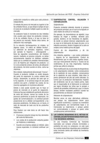 Costos en las Empresas Industriales
Aplicación por Sectores del PCGE - Empresa Industrial
19
producción conjunta es válida para cada producto
independiente.
El método del precio de mercado es superior al de
las unidades físicas, ya que disipa el peligro de que
el costo de un producto múltiple supere su valor de
mercado.
Se analizaron hasta el momento los dos métodos
más usuales para valuar los productos conexos:
el de las unidades físicas y el que se basa en
los precios de mercado. Restan otros tantos, de
utilización más restringida.
En la industria farmacoquímica se emplea, en
algunos casos, “el índice de utilidad técnica”.
La obtención de derivados orgánicos, como
por ejemplo la heparina – anticoagulante -,
tiene las siguientes características: del intestino
vacuno, mediante un proceso conjunto, se extrae
exclusivamente heparina en distintas calidades
dadas por la cantidad de unidades internacionales
(U.I.) de heparina por miligramo de producto. La
U.I. es la unidad de compra, de venta y de utilización
del producto, tal como sucede en otros, como las
vitaminas.
Otro método, habitualmente denominado “inverso”.
Cuando el producto múltiple se vende después
del punto de separación su costos unitario sólo
incluye, obviamente, la porción del valor que se
le ha asignado. Si se procesa luego de ese punto
contiene esa parte y también los costos de los
insumos agregados en el proceso adicional.
Debido a esto puede suceder que no haya un
precio de mercado en el punto de separación.
Entonces hay que establecerlo partiendo del precio
de venta del artículo, menos los costos de los
procesos posteriores al punto de separación, los
gastos de comercialización y la eventual porción
proporcional de la utilidad correspondiente a los
procesos posteriores. Se deduce así, en teoría, el
valor de mercado de cada uno de los productos
múltiples.
Para finalizar con este tema es útil hacer tres
aclaraciones:
• El proceso conjunto incluye los tres elementos
del costo de fabricación.
• Los costos de la producción conjunta pueden
ser históricos o estándares.
• Cuando una empresa adopta un método, salvo
causas especiales, le conviene continuar con
él.
7.7 SUBPRODUCTOS: CONTROL, VALUACIÓN Y
CONTABILIZACIÓN.
Subproductos:
Producto incidental obtenido durante el proceso
del producto principal, por el cual se ha logrado un
valor relativo de venta en el mercado.
Por ejemplo, las desmotadoras de algodón, cuya
limpieza da origen a semillas, alimento para
ganado, etcétera; en las hilanderías de algodón,
de donde se extraen diversos subproductos que
se usan en la fabricación de trapos de piso; en la
industria azucarera, donde el bagazo de la caña se
emplea como materia prima del papel.
Control de los desperdicios y de los
subproductos:
Una industria argentina – usa costos estándares
– dispone de un departamento. Control de
Rendimientos que no sólo realiza aquellas tareas,
sino que mensualmente informa a Costos de los
rendimientos de las más importantes materias
primas que utiliza la empresa.
Toda modificación de un porcentaje de desperdicios
o de subproductos estándar, como consecuencia
de la repetición de esos estudios, consecuencia
de la repetición de esos estudios, debe tener la
previa aprobación del jefe del centro afectado. Es
común que se produzcan discrepancias respecto
del rendimiento real de una materia prima, dado
que el responsable de la fabricación se esforzará
por lograr oficializar las cifras que lo pongan a
cubierto de probables ineficiencias y que, al mismo
tiempo, brinden resultados positivos cuando los
procedimientos se efectúen normalmente.
Valuación de subproductos:
Muchas veces se usan alternativas arbitrarias,
sea porque los subproductos tienen poca
significación económica, o porque los inventarios
de subproductos son normalmente bajos o se
menoscaba su importancia, o porque podrán
ser comercializados o porque se quiere evitar
complicaciones administrativas.
8. LAS CUENTAS REQUERIDAS EN EL MÉTODO DE
CONTABILIZACIÓNPORINVENTARIOSPERPETUOS
Y SU SECUENCIA CONTABLE.
En una Empresa Comercial las funciones
esenciales son comprar artículos terminados y
venderlos tal como se compraron, en este caso
las cuentas específicas requeridas para contabilizar
estas funciones dentro del método de inventarios
perpetuos son:
 