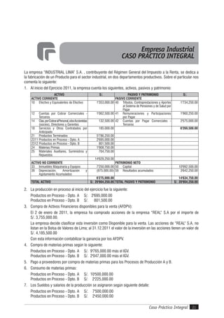 Caso Práctico Integral 21
La empresa “INDUSTRIAL LIMA” S.A. , contribuyente del Régimen General del Impuesto a la Renta, se dedica a
la fabricación de un Producto para el sector industrial, en dos departamentos productivos. Sobre el particular nos
comenta lo siguiente:
1. Al inicio del Ejercicio 2011, la empresa cuenta los siguientes, activos, pasivos y patrimonio:
ACTIVO S/. PASIVO Y PATRIMONIO S/.
ACTIVO CORRIENTE PASIVO CORRIENTE
10 Efectivo y Equivalentes de Efectivo 1'353,000.00 40 Tributos, Contraprestaciones y Aportes
al Sistema de Pensiones y de Salud por
Pagar
1'734,250.00
12 Cuentas por Cobrar Comerciales -
Terceros
1'062,500.00 41 Remuneraciones y Participaciones
por Pagar
1'960,250.00
14 Ctas.porCobraralPersonal,alosAccionistas
(socios), Directores y Gerentes
132,500.00 42 Cuentas por Pagar Comerciales -
Terceros
2'575,000.00
18 Servicios y Otros Contratados por
Anticipado
185,000.00 6'269,500.00
21 Productos Terminados 5'786,250.00
2311 Productos en Proceso - Dpto. A 2'695,000.00
2312 Productos en Proceso - Dpto. B 801,500.00
24 Materias Primas 1'908,750.00
25 Materiales Auxiliares, Suministros y
Repuestos
704,750.00
14'629,250.00
ACTIVO NO CORRIENTE PATRIMONIO NETO
33 Inmuebles Maquinaria y Equipos 7'250,000.00 50 Capital 10'992,500.00
39 Depreciación, Amortización y
Agotamiento Acumulados
(975,000.00) 59 Resultados acumulados 3'642,250.00
6'275,000.00 14'634,750.00
TOTAL ACTIVO S/. 20'904,250.00 TOTAL PASIVO Y PATRIMONIO S/. 20'904,250.00
2. La producción en proceso al inicio del ejercicio fue la siguiente:
Productos en Proceso - Dpto. A S/. 2'695,000.00
Productos en Proceso - Dpto. B S/. 801,500.00
3. Compra de Activos Financieros disponibles para la venta (AFDPV):
El 2 de enero de 2011, la empresa ha comprado acciones de la empresa “REAL“ S.A por el importe de
S/. 3,755,000.00.
La empresa decide clasificar esta inversión como Disponible para la venta. Las acciones de “REAL“ S.A. no
listan en la Bolsa de Valores de Lima; al 31.12.2011 el valor de la inversión en las acciones tienen un valor de
S/. 4,185,500.00
Con esta información contabilizar la ganancia por los AFDPV.
4. Compra de materias primas según lo siguiente:
Productos en Proceso - Dpto. A S/. 9'765,000.00 más el IGV.
Productos en Proceso - Dpto. B S/. 2'047,000.00 más el IGV.
5. Pago a proveedores por compra de materias primas para los Procesos de Producción A y B.
6. Consumo de materias primas:
Productos en Proceso - Dpto. A S/. 10'500,000.00
Productos en Proceso - Dpto. B S/. 2'225,000.00
7. Los Sueldos y salarios de la producción se asignaron según siguiente detalle:
Productos en Proceso - Dpto. A S/. 7'500,000.00
Productos en Proceso - Dpto. B S/. 2'450,000.00
Empresa Industrial
CASO PRÁCTICO INTEGRAL
 